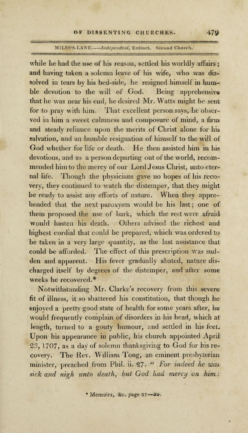 MILES’S-LATSE.-Independent, Extinct. Second Church. while lie had the use of his reason, settled his worldly affairs; and having taken a solemn leave of his wife, who was dis¬ solved in tears by his bed-side, he resigned himself in hum¬ ble devotion to the will of God. Being apprehensive that he was near his end, he desired Mr. Watts might be sent for to pray with him. That excellent person says, he obser¬ ved in him a sweet calmness and composure of mind, a firm and steady reliance upon the merits of Christ alone for his salvation, and an humble resignation of himself to the will of God whether for life or death. He then assisted him in his devotions, and as a person departing out of the world, recom¬ mended him to the mercy of our Lord Jesus Christ, unto eter¬ nal life. Though the physicians gave no hopes of his reco¬ very, they continued to watch the distemper, that they might be ready to assist any efforts of nature. When they appre¬ hended that the next paroxysm would be his last; one of them proposed the use of bark, which the rest were afraid would hasten his death. Others advised the richest and highest cordial that could be prepared, which was ordered to be taken in a very large quantity, as the last assistance that could be afforded. The effect of this prescription was sud¬ den and apparent. His fever gradually abated, nature dis¬ charged itself by degrees of the distemper, and after some weeks he recovered.* Notwithstanding Mr. Clarke's recovery from this severe fit of illness, it so shattered his constitution, that though he enjoyed a pretty good state of health for some years after, he would frequently complain of disorders in his head, which at length, turned to a gouty humour, and settled in his feet. Upon his appearance in public, his church appointed April 23, 1707, as a day of solemn thanksgiving to God for his re¬ covery. The Rev. William long, an eminent presbyterian minister, preached from Phil. ii. 27- u For indeed he was> sick and nigh unto death, but God had mercy on him: ♦