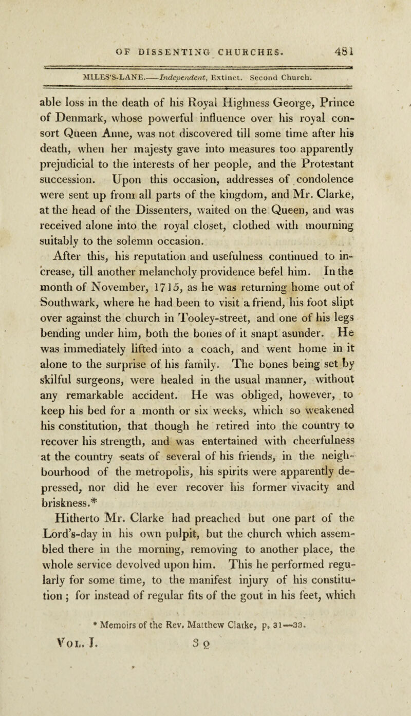 MILES’S-LANE.-Independent, Extinct. Second Church. able loss in the death of his Royal Highness George, Prince of Denmark, whose powerful influence over his royal con¬ sort Queen Anne, was not discovered till some time after his death, when her majesty gave into measures too apparently prejudicial to the interests of her people, and the Protestant succession. Upon this occasion, addresses of condolence were sent up from all parts of the kingdom, and Mr. Clarke, at the head of the Dissenters, waited on the Queen, and was received alone into the royal closet, clothed with mourning suitably to the solemn occasion. After this, his reputation and usefulness continued to in¬ crease, till another melancholy providence befel him. In the month of November, 171-5, as lie was returning home out of Southwark, where he had been to visit a friend, his foot slipt over against the church in Tooley-street, and one of his legs bending under him, both the bones of it snapt asunder. He was immediately lifted into a coach, and went home in it alone to the surprise of his family. The bones being set by skilful surgeons, were healed in the usual manner, without any remarkable accident. He was obliged, however, to keep his bed for a month or six weeks, which so weakened his constitution, that though he retired into the country to recover his strength, and was entertained with cheerfulness at the country -seats of several of his friends, in the neigh¬ bourhood of the metropolis, his spirits were apparently de¬ pressed, nor did he ever recover his former vivacity and briskness.* Hitherto Mr. Clarke had preached but one part of the Lord’s-day in his own pulpit, but the church which assem¬ bled there in the morning, removing to another place, the whole service devolved upon him. This he performed regu¬ larly for some time, to the manifest injury of his constitu¬ tion ; for instead of regular fits of the gout in his feet, which * Memoirs of the Rev. Matthew Clarke, p, 31—33. Vol. I. 3 o