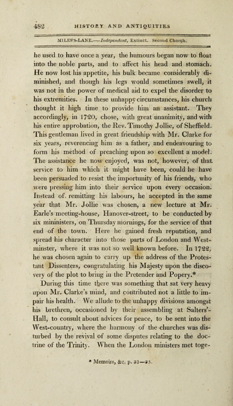 MILES’S-LANE.-Independent, Extinct. Second Church. he used to have once a year, the humours began now to float into the noble parts, and to affect his head and stomach. He now lost his appetite, his bulk became considerably di¬ minished, and though his legs would sometimes swell, it was not in the power of medical aid to expel the disorder to his extremities. In these unhappy circumstances, his church thought it high time to provide him an assistant. They accordingly, in 1720, chose, with great unanimity, and with his entire approbation, the Rev. Timothy Jollie, of Sheffield. This gentleman lived in great friendship with Mr. Clarke for six years, reverencing him as a father, and endeavouring to form his method of preaching upon so excellent a model. The assistance he now enjoyed, was not, however, of that service to him which it might have been, could he have been persuaded to resist the importunity of his friends, who were pressing him into their service upon every occasion. Instead of. remitting his labours, he accepted in the same year that Mr. Jollie was chosen, a new lecture at Mr. Earle’s meeting-house, Hanover-street, to be conducted by six mininisters, on Thursday mornings, for the service of that end of the town. Here he gained fresh reputation, and spread his character into those parts of London and West¬ minster, where it was not so well known before. In 1722, he was chosen again to carry up the address of the Protes¬ tant Dissenters, congratulating his Majesty upon the disco¬ very of the plot to bring in the Pretender and Popery.* During this time there was something that sat very heavy upon Mr. Clarke’s mind, and contributed not a little to im¬ pair his health. We allude to the unhappy divisions amongst his brethren, occasioned by their assembling at Salters’- Hall, to consult about advices for peace, to be sent into the West-country, where the harmony of the churches was dis¬ turbed by the revival of some disputes relating to the doc¬ trine of the Trinity. When the London ministers met toge-