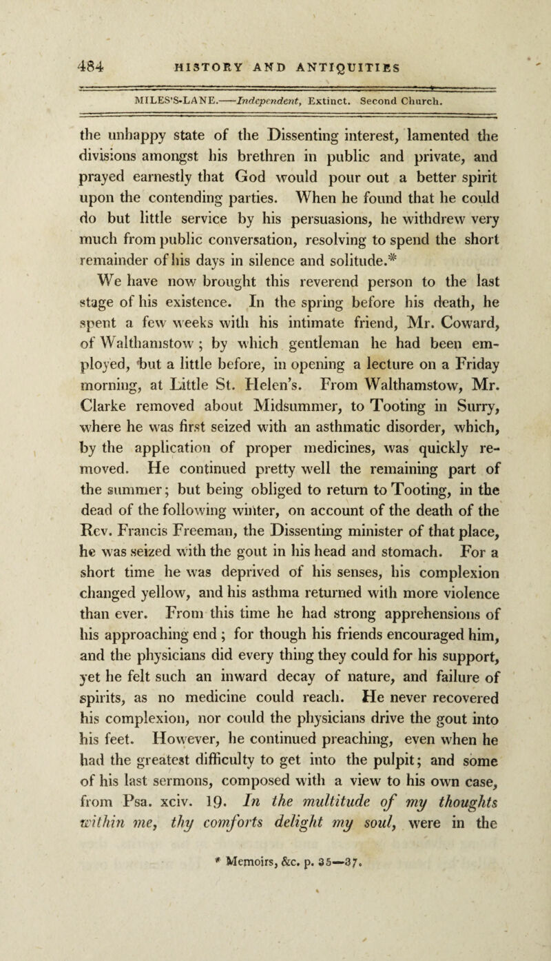 MILES’S-LANE.-Independent, Extinct. Second Church. the unhappy state of the Dissenting interest, lamented the divisions amongst his brethren in public and private, and prayed earnestly that God would pour out a better spirit upon the contending parties. When he found that he could do but little service by his persuasions, he withdrew very much from public conversation, resolving to spend the short remainder of his days in silence and solitude.^ We have now brought this reverend person to the last stage of his existence. In the spring before his death, he spent a few weeks with his intimate friend, Mr. Coward, of Walthamstow ; by which gentleman he had been em¬ ployed, fbut a little before, in opening a lecture on a Friday morning, at Little St. Helen’s. From Walthamstow, Mr. Clarke removed about Midsummer, to Tooting in Surry, where he was first seized with an asthmatic disorder, which, by the application of proper medicines, was quickly re¬ moved. He continued pretty well the remaining part of the summer; but being obliged to return to Tooting, in the dead of the following winter, on account of the death of the Rev. Francis Freeman, the Dissenting minister of that place, he was seized with the gout in his head and stomach. For a short time he was deprived of his senses, his complexion changed yellow, and his asthma returned with more violence than ever. From this time he had strong apprehensions of his approaching end ; for though his friends encouraged him, and the physicians did every thing they could for his support, yet he felt such an inward decay of nature, and failure of spirits, as no medicine could reach. He never recovered his complexion, nor could the physicians drive the gout into his feet. However, he continued preaching, even when he had the greatest difficulty to get into the pulpit; and some of his last sermons, composed with a view to his own case, from Psa. xciv. 19. In the multitude of my thoughts within me, thy comforts delight my soul, were in the