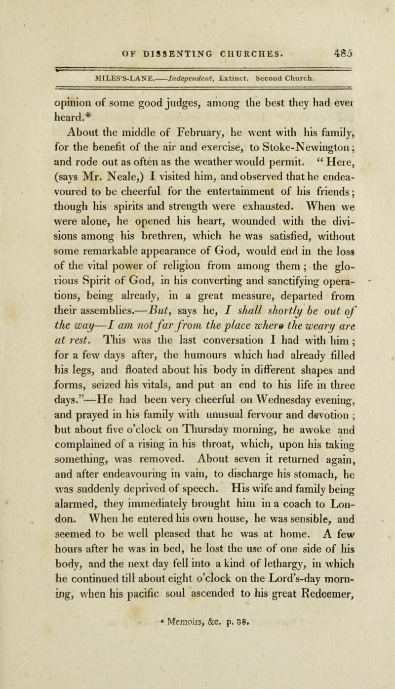 %——-—... ■ - MILES’S-LANE.-Independent, Extinct. Second Church. opinion of some good judges, among the best they had ever heard.* About the middle of February, he went with his family, for the benefit of the air and exercise, to Stoke-Newington; and rode out as often as the weather would permit. “ Here, (says Mr. Neale,) I visited him, and observed that he endea¬ voured to be cheerful for the entertainment of his friends; though his spirits and strength were exhausted. When we were alone, he opened his heart, wounded with the divi¬ sions among his brethren, which he was satisfied, without some remarkable appearance of God, would end in the loss of the vital power of religion from among them; the glo¬ rious Spirit of God, in his converting and sanctifying opera¬ tions, being already, in a great measure, departed from their assemblies.—Buty says he, I shall shortly be out of the way—I am not far from the place where the weary are at rest. This was the last conversation I had with him ; for a few days after, the humours which had already filled his legs, and floated about his body in different shapes and forms, seized his vitals, and put an end to his life in three days.7'—He had been very cheerful on Wednesday evening, and prayed in his family with unusual fervour and devotion ; but about five o’clock on Thursday morning, he awoke and complained of a rising in his throat, which, upon his taking something, was removed. About seven it returned again, and after endeavouring in vain, to discharge his stomach, he was suddenly deprived of speech. His wife and family being alarmed, they immediately brought him in a coach to Lon¬ don. When he entered his own house, he was sensible, and seemed to be well pleased that he was at home. A few hours after he was in bed, he lost the use of one side of his body, and the next day fell into a kind of lethargy, in which he continued till about eight o’clock on the Lord’s-day morn¬ ing, when his pacific soul ascended to his great Redeemer,