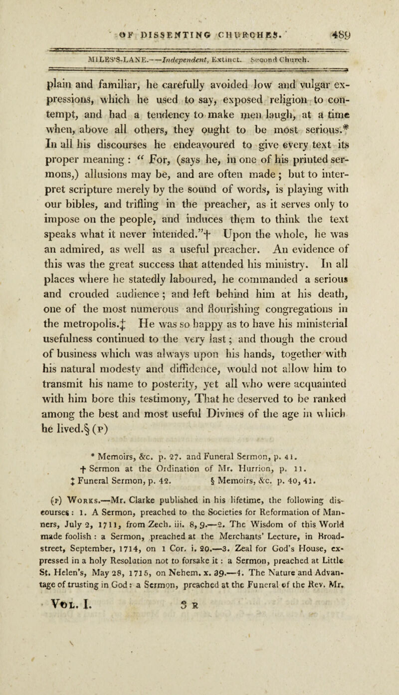 MiLES’S-LANE.-Independent, Extinct. Second Church. plain and familiar, he carefully avoided low and vulgar ex¬ pressions, which he used to say, exposed religion to con¬ tempt, and had a tendency to make men laugh, at a time when, above all others, they ought to be most serious.# In all his discourses he endeavoured to give every text its proper meaning : “ For, (says he, in one of his printed ser¬ mons,) allusions may be, and are often made ; but to inter¬ pret scripture merely by the sound of words, is playing with our bibles, and trifling in the preacher, as it serves only to impose on the people, and induces them to think the text speaks what it never intended.”+ Upon the whole, he was an admired, as well as a useful preacher. An evidence of this was the great success that attended his ministry. In all places where he statedly laboured, he commanded a serious and crouded audience; and left behind him at his death, one of the most numerous and flourishing congregations in the metropolis. j: He was so happy as to have his ministerial usefulness continued to the very last; and though the croud of business which w'as always upon his hands, together with his natural modesty and diffidence, wTould not allow7 him to transmit his name to posterity, yet all who were acquainted with him bore this testimony. That he deserved to be ranked among the best and most useful Divines of the age in which he lived.§ (p) * Memoirs, &c. p. 27. and Funeral Sermon, p. 4 1. f Sermon at the Ordination of Mr. Murrion, p. 11. X Funeral Sermon, p. 42. § Memoirs, &c. p. 40, 41. (r) Works.—Mr. Clarke published in his lifetime, the following dis¬ courses : l. A Sermon, preached to the Societies for Reformation of Man¬ ners, July 2, 1711, from Zech. iii. 8,9.—2. The Wisdom of this World made foolish : a Sermon, preached at the Merchants’ Lecture, in Rroad- street, September, 1714, on 1 Cor. i. 20.—3. Zeal for God’s House, ex¬ pressed in a holy Resolution not to forsake it: a Sermon, preached at Little St. Helen’s, May 28, 1715, on Nehem. x. 39.—4. The Nature and Advan¬ tage of trusting in God: a Sermon, preached at the Funeral of the Rev. Mr. • Vt)L. I. 3 R