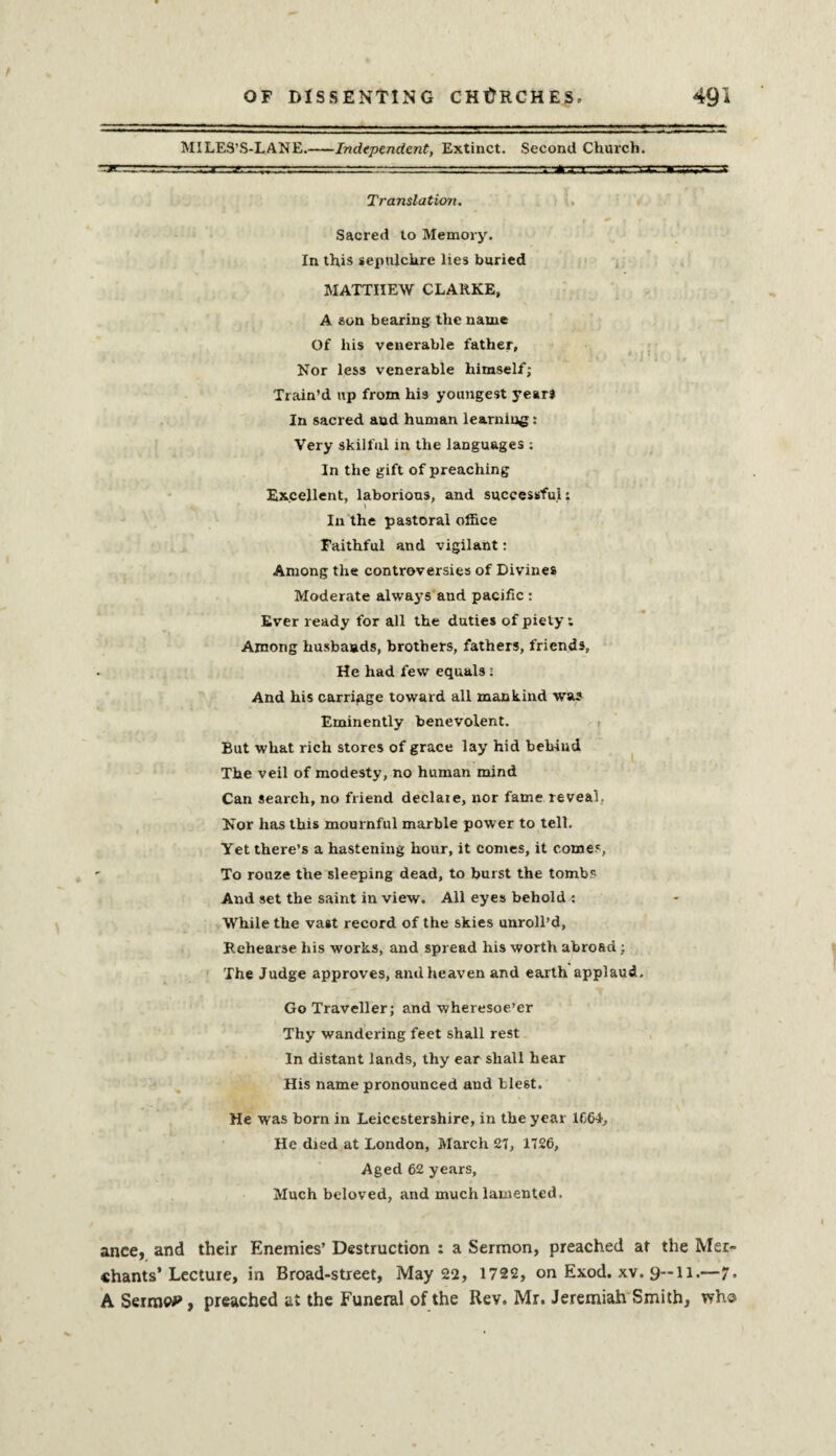 MILES’S-LANE.-Independent, Extinct. Second Church. Translation. Sacred to Memory. In this sepulchre lies buried MATTHEW CLARKE, A son bearing the name Of his venerable father, Nor less venerable himself; Train’d up from hi3 youngest years In sacred aud human learning: Very skilful in the languages : In the gift of preaching Excellent, laborious, and successful: In the pastoral office Faithful and vigilant: Among the controversies of Divines Moderate alwa3’S and pacific : Ever ready for all the duties of piety: Among husbands, brothers, fathers, friends. He had few equals; And his carriage toward all mankind was Eminently benevolent. But what rich stores of grace lay hid behind The veil of modesty, no human mind Can search, no friend declaie, nor fame reveal. Nor has this mournful marble power to tell. Yet there’s a hastening hour, it comes, it comes, To rouze the sleeping dead, to burst the tombs And set the saint in view. All eyes behold : While the vast record of the skies unroll’d, Rehearse his works, and spread his worth abroad; The Judge approves, and heaven and earth applaud. Go Traveller; and wheresoe’er Thy wandering feet shall rest In distant lands, thy ear shall hear His name pronounced and blest. He was born in Leicestershire, in the year 1664, He died at London, March 27, 1126, Aged 62 years. Much beloved, and much lamented. ance, and their Enemies’ Destruction ; a Sermon, preached at the Mer¬ chants’Lecture, in Broad-street, May 22, 1722, on Exod. xv. 9—11.—7. A Sermon, preached at the Funeral of the Rev. Mr. Jeremiah Smith, who