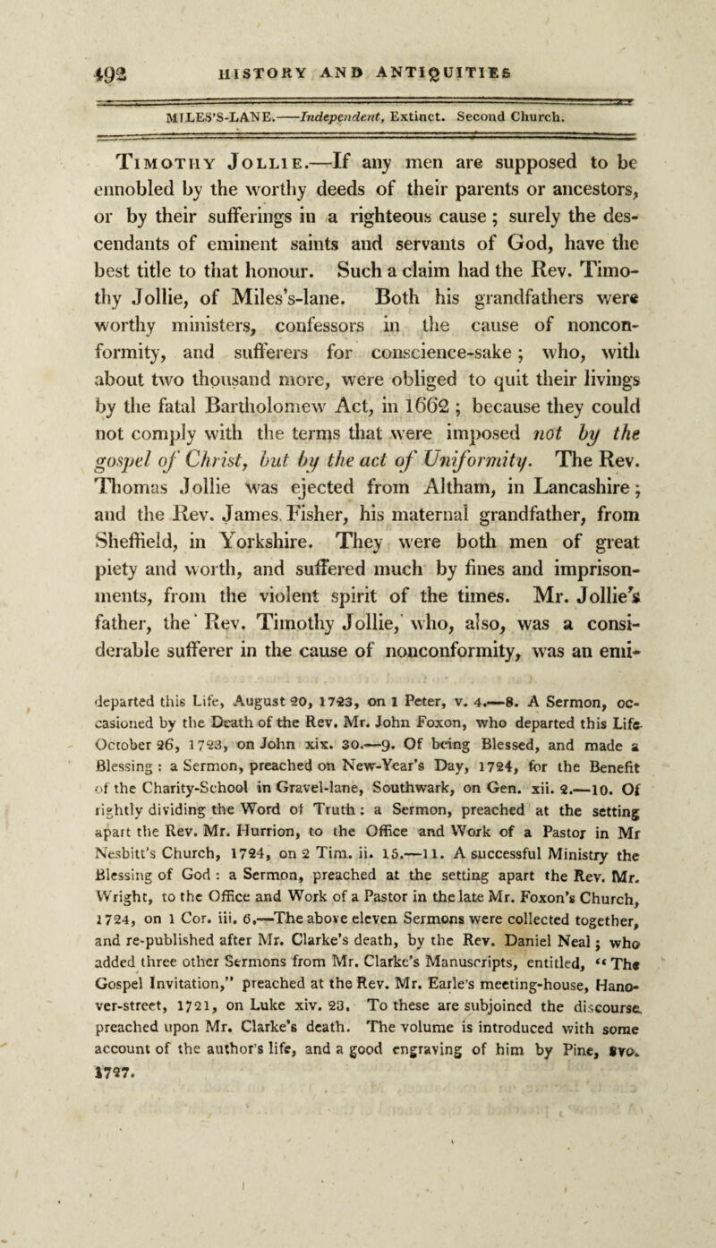 MTLES’S-LANE.-Independent, Extinct. Second Church. Timothy Jollie.—If any men are supposed to be ennobled by the worthy deeds of their parents or ancestors, or by their sufferings in a righteous cause; surely the des¬ cendants of eminent saints and servants of God, have the best title to that honour. Such a claim had the Rev. Timo¬ thy Jollie, of Miles’s-lane. Both his grandfathers were worthy ministers, confessors in the cause of noncon¬ formity, and sufferers for conscience-sake; who, with about two thousand more, were obliged to quit their livings by the fatal Bartholomew Act, in 1662 ; because they could not comply with the terms that were imposed not by the gospel of Christy but by the act of Uniformity. The Rev. Thomas Jollie was ejected from Altham, in Lancashire; and the Rev. James Fisher, his maternal grandfather, from Sheffield, in Yorkshire. They were both men of great piety and worth, and suffered much by fines and imprison¬ ments, from the violent spirit of the times. Mr. Jollied father, the Rev. Timothy Jollie, who, also, was a consi¬ derable sufferer in the cause of nonconformity, was an emi- departed this Life, August 20, 1723, on 1 Peter, v. 4.—8. A Sermon, oc¬ casioned by the Death of the Rev. Mr. John Foxon, who departed this Life- October 26, 1723, on John xix. 30.—9. Of being Blessed, and made a Blessing: a Sermon, preached on New-Year’s Day, 1724, for the Benefit of the Charity-School in Gravel-lane, Southwark, on Gen. xii. 2.—10. Of rightly dividing the Word ol Truth: a Sermon, preached at the setting apart the Rev. Mr. Hurrion, to the Office and Work of a Pastor in Mr Nesbitt’s Church, 1724, on 2 Tim. ii. 15.—ll. A successful Ministry the Blessing of God : a Sermon, preached at the setting apart the Rev. Mr. Wright, to the Office and Work of a Pastor in the late Mr. Foxon’s Church, 1724, on l Cor. iii. 6,—The above eleven Sermons were collected together, and re-published after Mr. Clarke’s death, by the Rev. Daniel Neal; who added three other Sermons from Mr. Clarke’s Manuscripts, entitled, “ The Gospel Invitation,” preached at the Rev. Mr. Earle’s meeting-house, Hano- ver-street, 1721, on Luke xiv. 23. To these are subjoined the discourse, preached upon Mr. Clarke’s death. The volume is introduced with some account of the author’s life, and a good engraving of him by Pine, #vo. 1727.