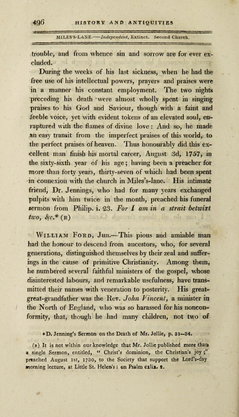 MILES’S-LANE.-Independent, Extinct. Second Church. trouble, and from whence sin and sorrow are for ever ex¬ cluded. During the weeks of his last sickness, when lie had the free use of his intellectual powers, prayers and praises were in a manner his constant employment. The two nights preceding his death ‘were almost wholly spent in singing praises to his God and Saviour, though with a faint and feeble voice, yet with evident tokens of an elevated soul, en¬ raptured with the flames of divine love : And so, he made an easy transit from the imperfect praises of this world, to the perfect praises of heaven. Thus honourably did this ex¬ cellent man finish his mortal career, August 3d, 1757, in the sixty-sixth year of his age; having been a preacher for more than forty years, thirty-seven of which had been spent in connexion with the church in Miles’s-lane. His intimate friend, Dr. Jennings, who had for many years exchanged pulpits with him twice in the month, preached his funeral *ermon from Philip, i. 23. For I am in a strait betwixt two, fyc.* (r) William Ford, Jun.-—'This pious and amiable man had the honour to descend from ancestors, who, for several generations, distinguished themselves by their zeal and suffer¬ ings in the cause of primitive Christianity. Among them, he numbered several faithful ministers of the gospel, whose disinterested labours, and remarkable usefulness, have trans¬ mitted their names with veneration to posterity. His great- great-grandfather was the Rev. John Vincent, a minister in the North of England, who was so harassed for his noncon¬ formity, that, though he had many children, not two of *D. Jenning’s Sermon on the Death of Mr. Jollie, p. 31—34. T I . (k) It is not within our knowledge that Mr. Jollie published more than * single Sermon, entitled, “ Christ’s dominion, the Christian’s joy prtached August 1st, 1730, to the Society that support the Lord’s-day morning lecture, at Little St. Helen’s; on Psalm cxlix. 8.