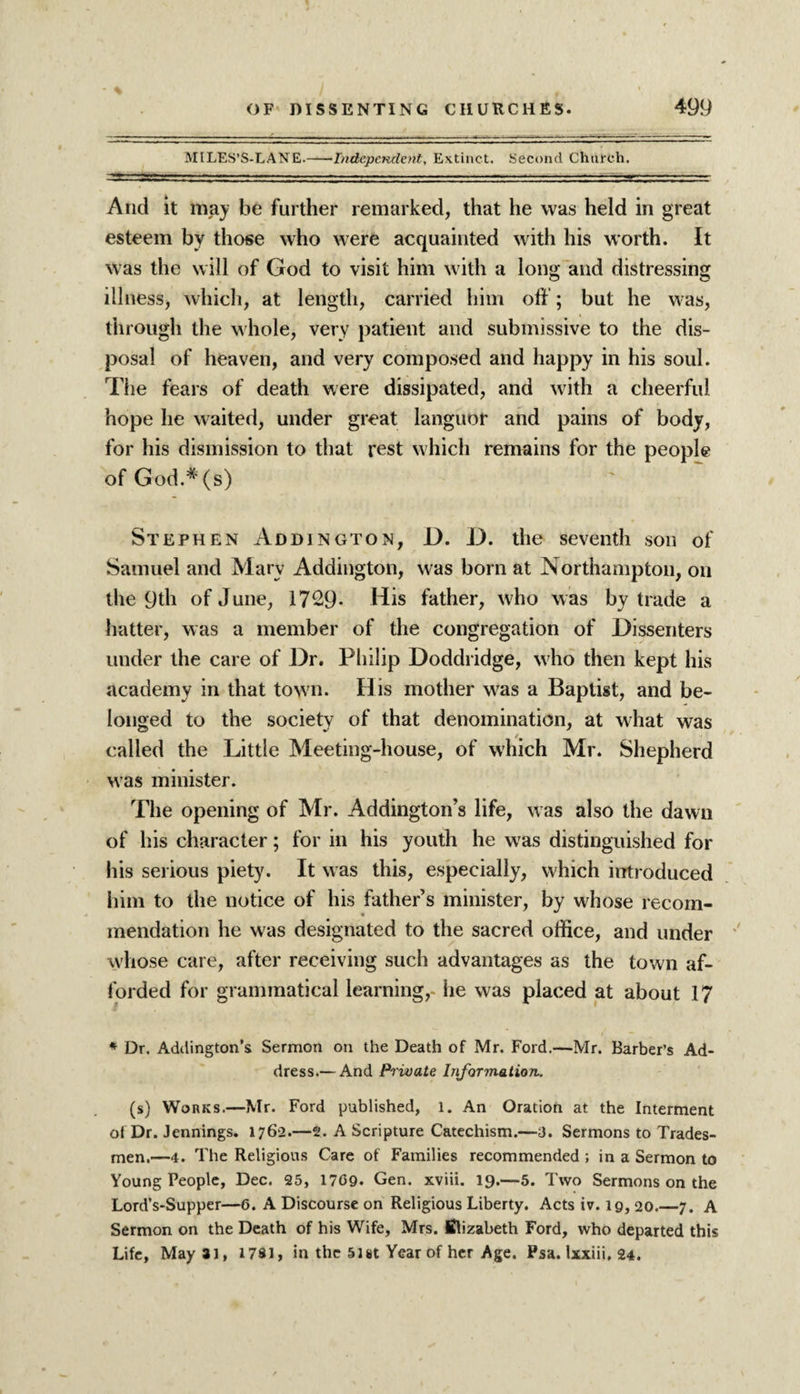 MILES’S-LANE.-Independent, Extinct. Second Church. And it may be further remarked, that he was held in great esteem by those who were acquainted with his worth. It was the will of God to visit him with a long and distressing illness, which, at length, carried him off; but he was, through the whole, very patient and submissive to the dis¬ posal of heaven, and very composed and happy in his soul. The fears of death were dissipated, and with a cheerful hope lie waited, under great languor and pains of body, for his dismission to that rest which remains for the people of God.#(s) Stephen Addington, _D. D. the seventh son of Samuel and Mary Addington, was born at Northampton, on the 9th of June, 1729- His father, who was by trade a hatter, was a member of the congregation of Dissenters under the care of Dr. Philip Doddridge, who then kept his academy in that town. His mother was a Baptist, and be¬ longed to the society of that denomination, at what was called the Little Meeting-house, of which Mr. Shepherd was minister. The opening of Mr. Addington’s life, was also the dawn of his character; for in his youth he was distinguished for his serious piety. It was this, especially, which introduced him to the notice of his father’s minister, by whose recom¬ mendation he was designated to the sacred office, and under whose care, after receiving such advantages as the town af¬ forded for grammatical learning,- he was placed at about 17 * Dr. Addington’s Sermon on the Death of Mr. Ford.—Mr. Barber’s Ad¬ dress.— And Private Information. (s) Works.—Mr. Ford published, 1. An Oration at the Interment of Dr. Jennings. 1762.—2. A Scripture Catechism.—3. Sermons to Trades¬ men.—4. The Religious Care of Families recommended ; in a Sermon to Young People, Dec. 25, 1709. Gen. xviii. 19.—5. Two Sermons on the Lord’s-Supper—6. A Discourse on Religious Liberty. Acts iv. 19,20.—7. A Sermon on the Death of his Wife, Mrs. Elizabeth Ford, who departed this Life, May»i, 1781, in the 5ist Year of her Age. Psa. Ixxiii. 24.