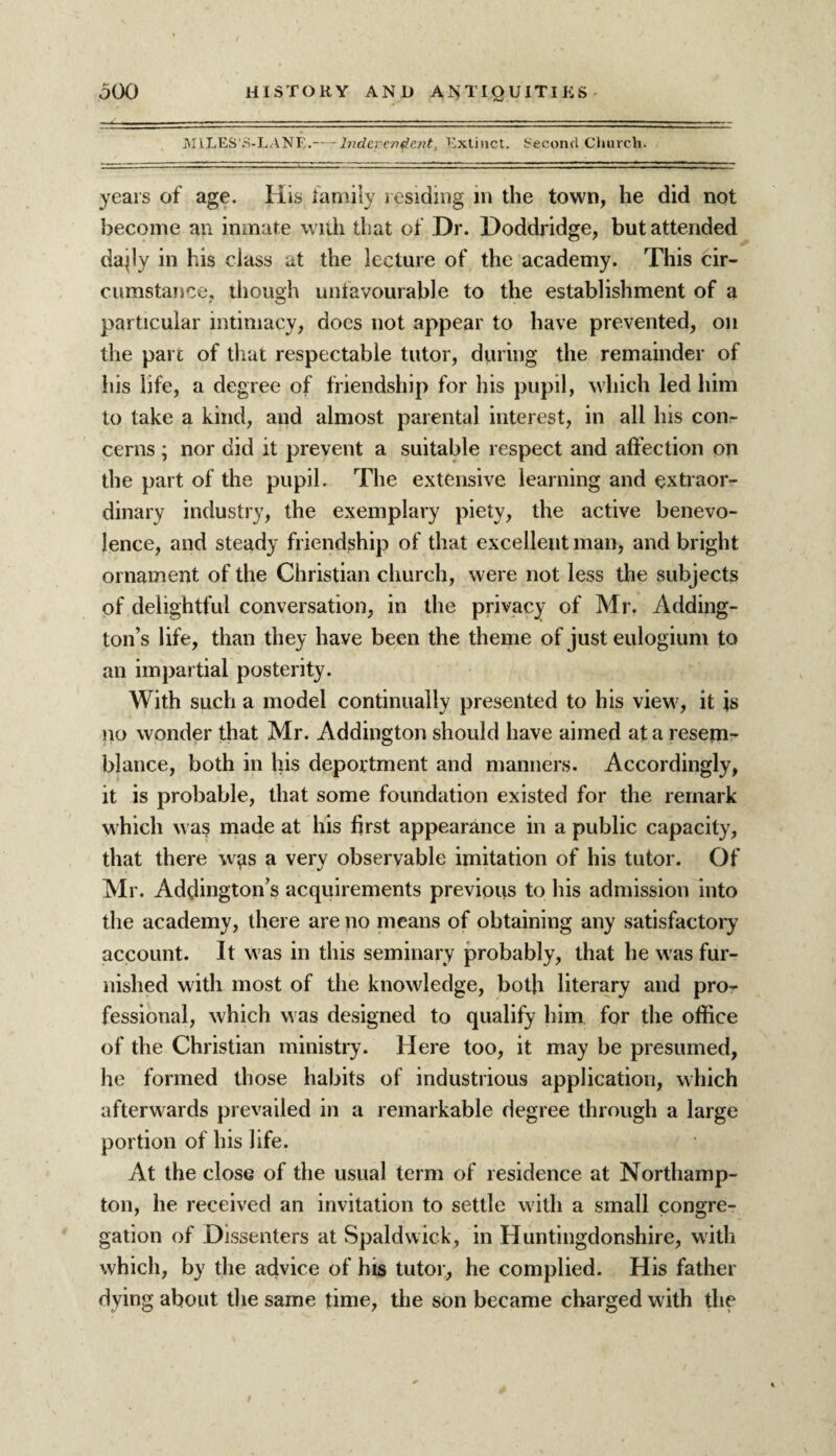 MILES’S-LANE.— Independent, Extinct. Second Church. years of age. His family residing in the town, he did not become an inmate with that of Dr. Doddridge, but attended da«ly in his class at the lecture of the academy. This cir¬ cumstance, though unfavourable to the establishment of a particular intimacy, does not appear to have prevented, on the part of that respectable tutor, during the remainder of his life, a degree of friendship for his pupil, which led him to take a kind, and almost parental interest, in all his con¬ cerns ; nor did it prevent a suitable respect and affection on the part of the pupil. The extensive learning and extraor¬ dinary industry, the exemplary piety, the active benevo¬ lence, and steady friendship of that excellent man, and bright ornament of the Christian church, were not less the subjects of delightful conversation, in the privacy of Mr. Adding¬ ton’s life, than they have been the theme of just eulogium to an impartial posterity. With such a model continually presented to his view, it is no wonder that Mr. Addington should have aimed at a resem¬ blance, both in his deportment and manners. Accordingly, it is probable, that some foundation existed for the remark which was made at his first appearance in a public capacity, that there wgs a very observable imitation of his tutor. Of Mr. Addington’s acquirements previous to his admission into the academy, there are no means of obtaining any satisfactory account. It was in this seminary probably, that he was fur¬ nished with most of the knowledge, both literary and pro¬ fessional, which was designed to qualify him for the office of the Christian ministry. Here too, it may be presumed, he formed those habits of industrious application, which afterwards prevailed in a remarkable degree through a large portion of his life. At the close of the usual term of residence at Northamp¬ ton, he received an invitation to settle with a small congre¬ gation of Dissenters at Spaldwick, in Huntingdonshire, with which, by the advice of his tutor, he complied. His father dying about the same time, the son became charged with the