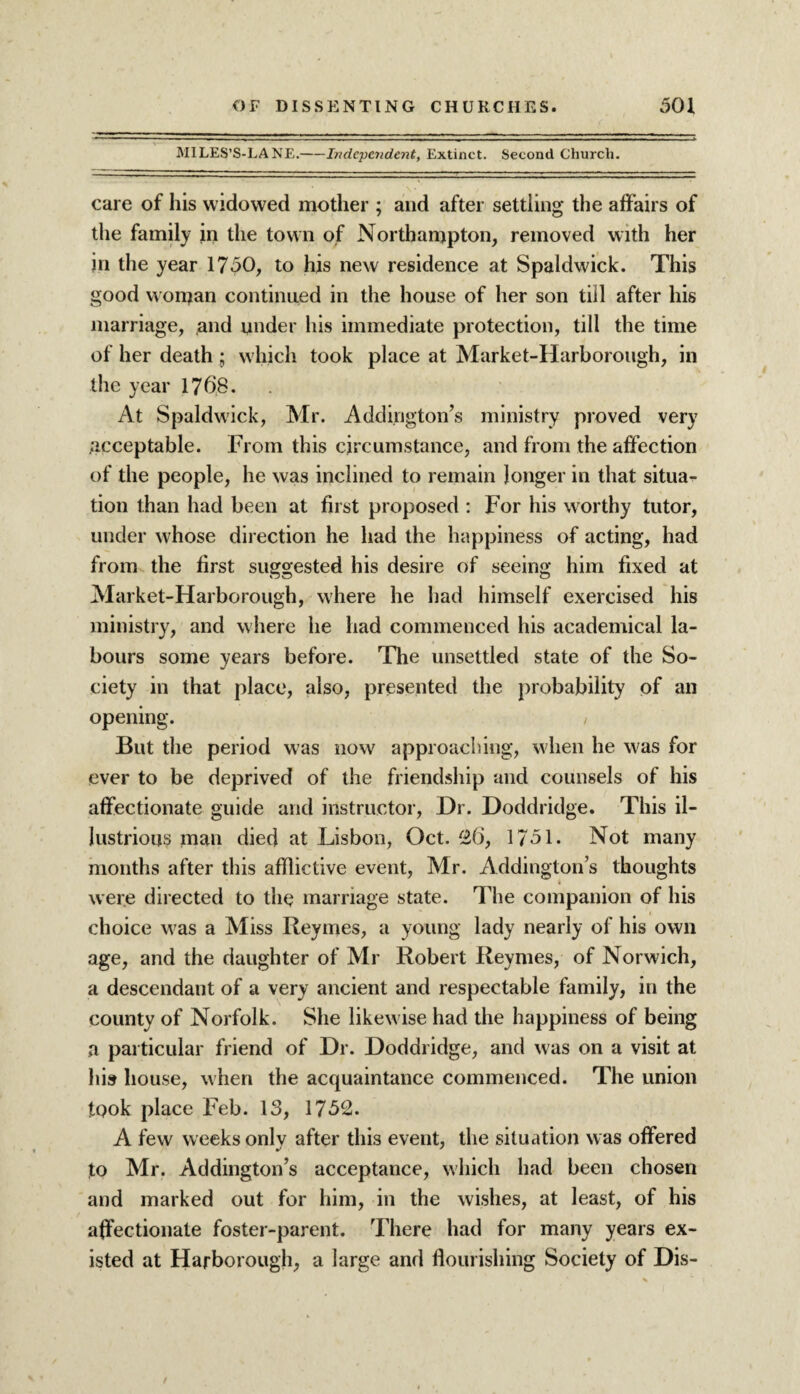 MILES’S-LANE.-Independent, Extinct. Second Church. care of his widowed mother ; and after settling the affairs of the family in the town of Northampton, removed with her in the year 1750, to his new residence at Spaldwick. This good wonjan continued in the house of her son till after his marriage, and under his immediate protection, till the time of her death ; which took place at Market-Harborough, in the year 1768. At Spaldwick, Mr. Addington’s ministry proved very .acceptable. From this circumstance, and from the affection of the people, he was inclined to remain longer in that situa¬ tion than had been at first proposed : For his worthy tutor, under Yvhose direction he had the happiness of acting, had from the first suggested his desire of seeing him fixed at Market-Harborough, where he had himself exercised his ministry, and where he had commenced his academical la¬ bours some years before. The unsettled state of the So¬ ciety in that place, also, presented the probability of an opening. , But the period was now approaching, when he was for ever to be deprived of the friendship and counsels of his affectionate guide and instructor, Dr. Doddridge. This il¬ lustrious man died at Lisbon, Oct. 26, 1751. Not many months after this afflictive event, Mr. Addington’s thoughts were directed to the marriage state. The companion of his choice was a Miss Reymes, a young lady nearly of his own age, and the daughter of Mr Robert Reymes, of Norwich, a descendant of a very ancient and respectable family, in the county of Norfolk. She likewise had the happiness of being a particular friend of Dr. Doddridge, and was on a visit at his house, when the acquaintance commenced. The union took place Feb. 13, 1752. A few weeks only after this event, the situation was offered to Mr. Addington’s acceptance, which had been chosen and marked out for him, in the wishes, at least, of his affectionate foster-parent. There had for many years ex¬ isted at Harborough, a large and flourishing Society of Dis-