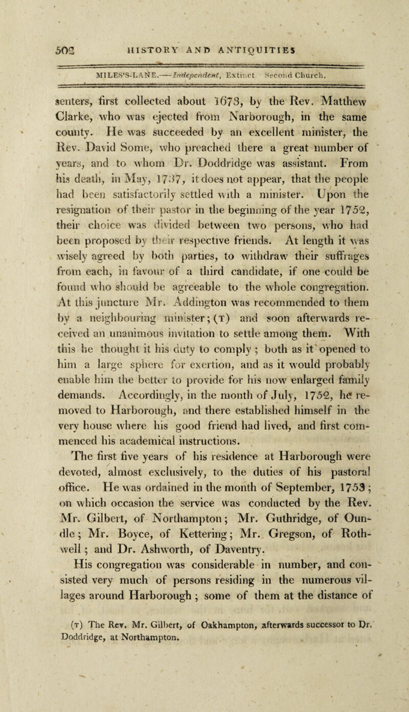 MILES’S-LANE.-Independent, Extinct Second Church. senters, first collected about 16/3, bv the Rev. Matthew Clarke, who was ejected from Narborough, in the same county. He was succeeded by an excellent minister, the Rev. David Some, who preached there a great number of years, and to whom Dr. Doddridge was assistant. From his death, in May, 1737, it does not appear, that the people had been satisfactorily settled with a minister. Upon the resignation of their pastor in the beginning of the year 1752, their choice was divided between two persons, who had been proposed by their respective friends. At length it was wisely agreed by both parties, to withdraw their suffrages from each, in favour of a third candidate, if one could be found who should be agreeable to the whole congregation. At this juncture Mr. Addington was recommended to them by a neighbouring minister; (t) and soon afterwards re¬ ceived an unanimous invitation to settle among them. With this he thought it his duty to comply ; both as it opened to him a large sphere for exertion, and as it w ould probably enable him the better to provide for his nowr enlarged family demands. Accordingly, in the month of July, 1752, he re¬ moved to Harborough, and there established himself in the very house where his good friend had lived, and first com¬ menced his academical instructions. The first five years of his residence at Harborough were devoted, almost exclusively, to the duties of his pastoral office. He was ordained in the month of September, 1753 ; on which occasion the service was conducted by the Rev. Mr. Gilbert, of Northampton; Mr. Guthridge, of Oun- dle ; Mr. Boyce, of Kettering; Mr. Gregson, of Roth- well ; and Dr. Ashworth, of Daventry. His congregation was considerable in number, and con¬ sisted very much of persons residing in the numerous vil¬ lages around Harborough ; some of them at the distance of (t) The Rev. Mr. Gilbert, of Oakhampton, afterwards successor to Dr. Doddridge, at Northampton.