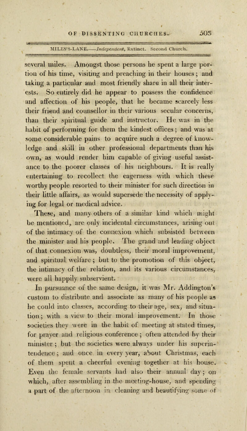 - -- —■/ ■ ■ ■ - ■ - MILES’S-LANE-Independent, Extinct. Second Church. several miles. Amongst those persons he spent a large por¬ tion of his time, visiting and preaching in their houses; and taking a particular and most friendly share in all their inter¬ ests. So entirely did he appear to possess the confidence and affection of his people, that he became scarcely less their friend and counsellor in their various secular concerns, than their spiritual guide and instructor. He was in the habit of performing for them the kindest offices ; and was at some considerable pains to acquire such a degree of know¬ ledge and skill in other professional departments than his own, as would render him capable of giving useful assist¬ ance to the poorer classes of his neighbours. It is really entertaining to recollect the eagerness with which these worthy people resorted to their minister for such direction in their little affairs, as would supersede the necessity of apply¬ ing for legal or medical advice. These, and many- others of a similar kind which might be mentioned, are only incidental circumstances, arising out of the intimacy of the connexion which subsisted between the minister and his people. The grand and leading object of that connexion was, doubtless, their moral improvement, and spiritual welfare; but to the promotion of this object, the intimacy of the relation, and its various circumstances, were all happily subservient. In pursuance of the same design, it was Mr. Addington’s custom to distribute and associate as many of his people as he could into classes, according to their age, sex, and situa¬ tion ; with a view to their moral improvement. In those societies they were in the habit of meeting at stated times, for prayer and religious conference; often attended by their minister; but the societies were always under his superin¬ tendence ; and once in every year, about Christmas, each of them spent a cheerful evening together at his house. Even the female servants had also their annual day ; on which, after assembling in the meeting-house, and spending a part of the afternoon in cleaning and beautifying some of