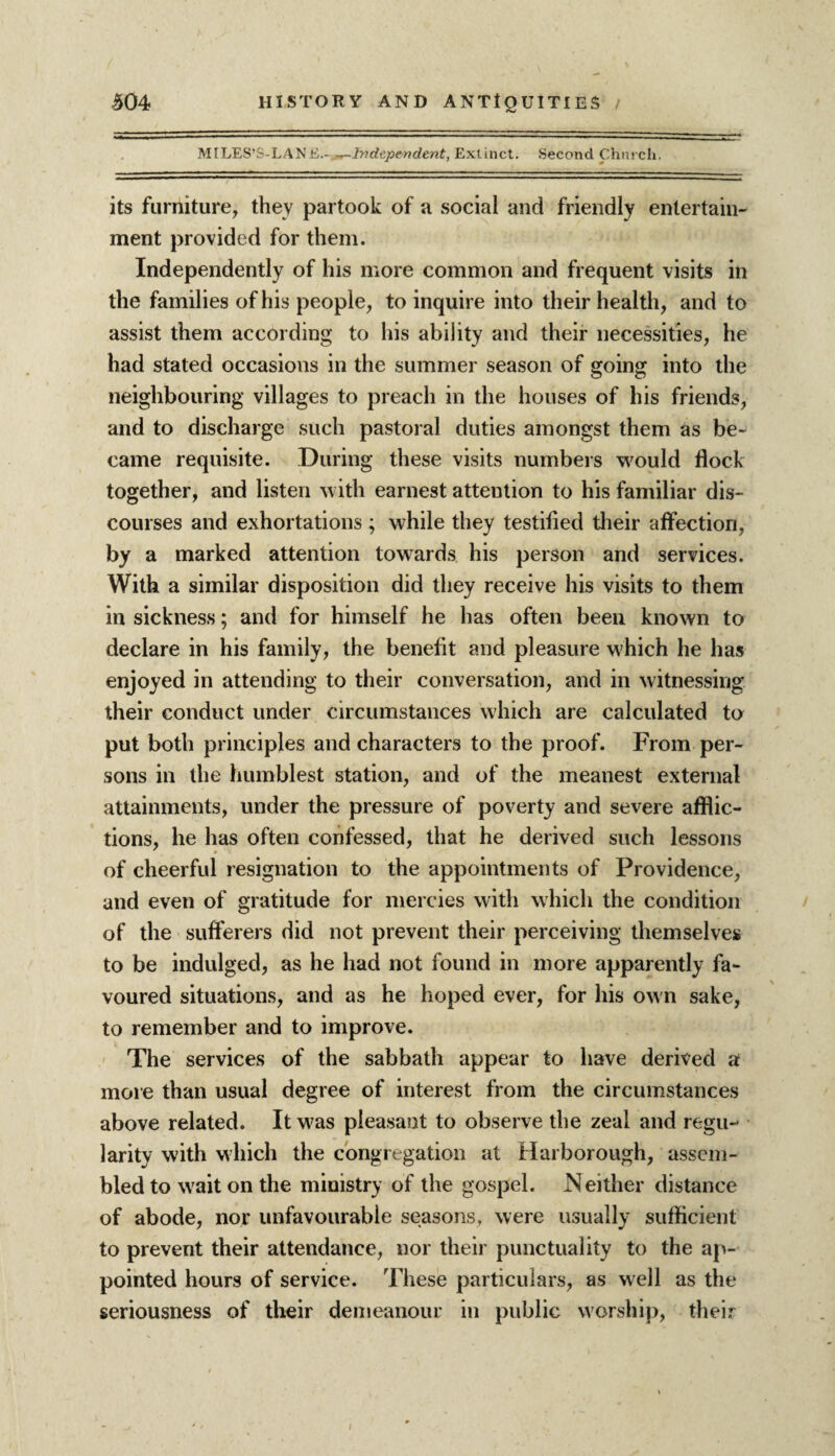 MlLES’S-LAIs'li,.-.-^-Independent, Extinct. Second Church. its furniture, they partook of a social and friendly entertain¬ ment provided for them. Independently of his more common and frequent visits in the families of his people, to inquire into their health, and to assist them according to his ability and their necessities, he had stated occasions in the summer season of going into the neighbouring villages to preach in the houses of his friends, and to discharge such pastoral duties amongst them as be¬ came requisite. During these visits numbers would flock together, and listen with earnest attention to his familiar dis¬ courses and exhortations ; while they testified their affection, by a marked attention towards his person and services. With a similar disposition did they receive his visits to them in sickness; and for himself he has often been known to declare in his family, the benefit and pleasure which he has enjoyed in attending to their conversation, and in witnessing their conduct under circumstances which are calculated to put both principles and characters to the proof. From per¬ sons in the humblest station, and of the meanest external attainments, under the pressure of poverty and severe afflic¬ tions, he has often confessed, that he derived such lessons of cheerful resignation to the appointments of Providence, and even of gratitude for mercies with which the condition of the sufferers did not prevent their perceiving themselves to be indulged, as he had not found in more apparently fa¬ voured situations, and as he hoped ever, for his own sake, to remember and to improve. The services of the sabbath appear to have derived a more than usual degree of interest from the circumstances above related. It w^as pleasant to observe the zeal and regu¬ larity with which the congregation at Harborough, assem¬ bled to w'aiton the ministry of the gospel. Neither distance of abode, nor unfavourable seasons, were usually sufficient to prevent their attendance, nor their punctuality to the ap¬ pointed hours of service. These particulars, as well as the seriousness of their demeanour in public worship, their