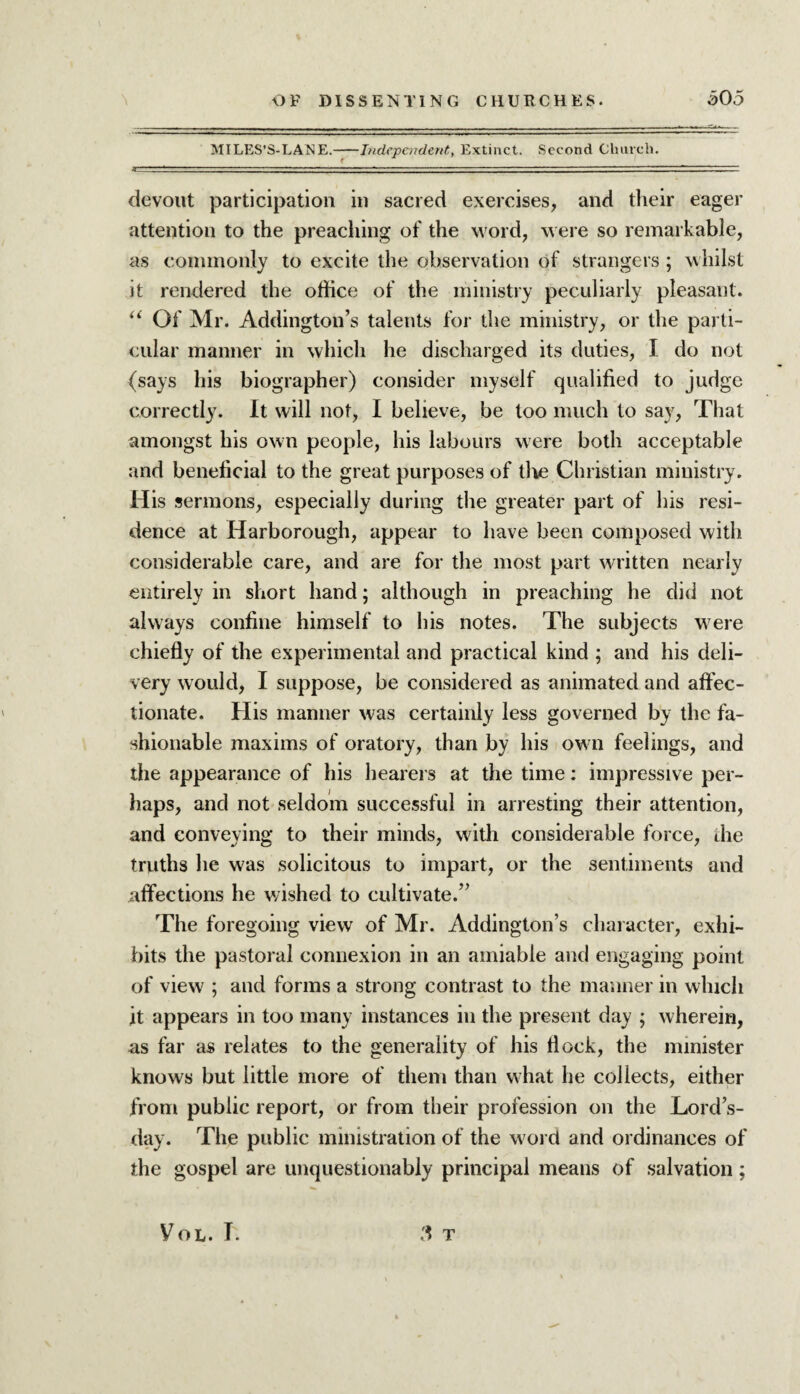 MILES’S-LANE.-Independent, Extinct. Second Church. devout participation in sacred exercises, and their eager attention to the preaching of the word, were so remarkable, as commonly to excite the observation of strangers ; whilst it rendered the office of the ministry peculiarly pleasant. “ Of Mr. Addington’s talents for the ministry, or the parti¬ cular manner in which he discharged its duties, I do not (says his biographer) consider myself qualified to judge correctly. It will not, I believe, be too much to say, That amongst his own people, his labours were both acceptable and beneficial to the great purposes of die Christian ministry. His sermons, especially during the greater part of his resi¬ dence at Harborough, appear to have been composed with considerable care, and are for the most part written nearly entirely in short hand; although in preaching he did not always confine himself to his notes. The subjects were chiefly of the experimental and practical kind ; and his deli¬ very would, I suppose, be considered as animated and affec¬ tionate. His manner was certainly less governed by the fa¬ shionable maxims of oratory, than by his ow n feelings, and the appearance of his hearers at the time: impressive per¬ haps, and not seldom successful in arresting their attention, and conveying to their minds, with considerable force, die truths lie was solicitous to impart, or the sentiments and affections he wished to cultivate.” The foregoing view of Mr. Addington’s character, exhi¬ bits the pastoral connexion in an amiable and engaging point of view ; and forms a strong contrast to the manner in which it appears in too many instances in the present day ; wherein, as far as relates to the generality of his flock, the minister knows but little more of them than what he collects, either from public report, or from their profession on the Lord’s- day. The public ministration of the word and ordinances of the gospel are unquestionably principal means of salvation; Vol. T. T