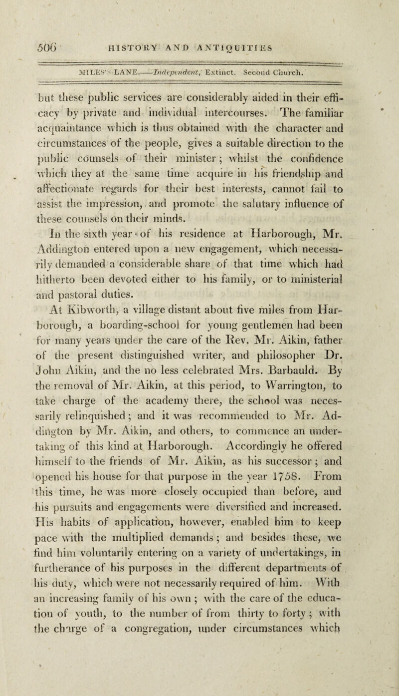 MILES' * LANE.-Independent, Extinct. Second Church. but these public services are considerably aided in their effi¬ cacy by private and individual intercourses. The familiar acquaintance which is thus obtained with the character and circumstances of the people, gives a suitable direction to the public counsels of their minister; whilst the confidence which they at the same time acquire in his friendship and affectionate regards for their best interests, cannot fail to assist the impression, and promote the salutary influence of these counsels on their minds. In the sixth year • of his residence at Harborough, Mr. Addington entered upon a new engagement, which necessa¬ rily demanded a considerable share of that time which had J hitherto been devoted either to lus family, or to ministerial and pastoral duties. At Kibworth, a village distant about five miles from Har¬ borough, a boarding-school for young gentlemen had been for many years under the care of the Iiev. Mr. Aikin, father of the present distinguished writer, and philosopher Dr. John Aikin, and the no less celebrated Mrs. Barbauld. By the removal of Mr. Aikin, at this period, to Warrington, to take charge of the academy there, the school was neces¬ sarily relinquished; and it was recommended to Mr. Ad¬ dington by Mr. Aikin, and others, to commence an under¬ taking of this kind at Harborough. Accordingly he offered himself to the friends of Mr. Aikin, as his successor; and opened his house for that purpose in the year 1758. From this time, he was more closely occupied than before, and his pursuits and engagements were diversified and increased. H is habits of application, however, enabled him to keep pace with the multiplied demands ; and besides these, we find him voluntarily entering on a variety of undertakings, in furtherance of his purposes in the different departments of his duty, which were not necessarily required of him. With an increasing family of his own ; with the care of the educa- tion of youth, to the number of from thirty to forty ; with the charge of a congregation, under circumstances which