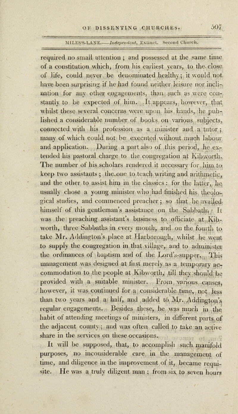 MILES’S-LANE_Independent, Extinct. Second Church. required no small attention ; and possessed at the same time of a constitution which, from his earliest years, to the. close of life, could never be denominated healthy; it would not have been surprising if he had found neither leisure nor incli¬ nation for any other engagements, than such as were con¬ stantly to be expected of him. It appears, however, that whilst these several concerns were upon his hands, he pub¬ lished a considerable number of books on various, subjects, connected with his profession as a minister and a tutor; many of which could not be executed without much labour and application. During a part also of this period, he ex¬ tended his pastoral charge to the congregation at Kibworth. The number of his scholars rendered it necessary for him to keep two assistants ; the.one to teach writing and arithmetic, and the other to assist him in the classics: for the latter, he, usually chose a young minister who had finished his theolo¬ gical studies, and commenced preacher; so that lie availed himself of this gentleman’s assistance on the Sabbath, t It was the preaching assistant’s business to officiate at Kib¬ worth, three Sabbaths in every month, and on the fourth to take Mr. Addington’s place at Harborough, whilst he went to supply the congregation in that village, and to administer the ordinances of baptism and of the Lord’s-supper. This management w as designed at fiist merely as a temporary ac¬ commodation to the people at Kibworth, till they should be provided with a suitable minister. From various causes, how ever, it was. continued for a considerable time, not less than two years and a half, and added to Mr. Addington’s regular engagements. Besides these, he was much in the i •' 1 - 1 habit of attending meetings of ministers, in different parts of the adjacent county; and was often called to take an active share in the services on these occasions. It will be supposed, that, to accomplish such manifold purposes, no inconsiderable care in the management of time, and diligence in the improvement of it, became requi¬ site. He was a truly diligent man ; from six. to seven hours