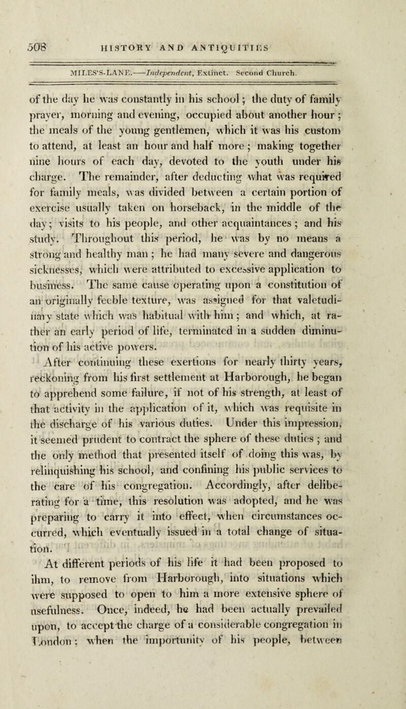 MILES’S-LANE.-Independent, Extinct. Second Church. of the day he was constantly in his school; the duty of family prayer, morning and evening, occupied about another hour ; the meals of the young gentlemen, which it was his custom to attend, at least an hour and half more; making together nine hours of each day, devoted to the youth under his charge. The remainder, after deducting what was required for family meals, was divided between a certain portion of exercise usually taken on horseback, in the middle of the day; visits to his people, and other acquaintances ; and his study. Throughout this period, he was by no means a strong and healthy man ; he had many severe and dangerous sicknesses, which were attributed to excessive application to business. The same cause operating upon a constitution of an originally feeble texture, wras assigned for that valetudi¬ nary state w hich was habitual w ith him; and which, at ra¬ ther an early period of life, terminated in a sudden diminu¬ tion of his active powers. After continuing these exertions for nearly thirty years, reckoning from his first settlement at Harborough, he began to apprehend some failure, if not of his strength, at least of that activity in the application of it, which w as requisite in the discharge of his various duties. Under this impression, it seemed prudent to contract the sphere of these duties ; and the only method that presented itself of doing this was, by relinquishing his school, and confining his public services to the care of his congregation. Accordingly, after delibe¬ rating for a time, this resolution was adopted, and he w?as preparing to carry it into effect, when circumstances oc¬ curred, which eventually issued in a total change of situa¬ tion. At different periods of his life it had been proposed to ihm, to remove from Harborough, into situations which were supposed to open to him a more extensive sphere of usefulness. Once, indeed, he had been actually prevailed upon, to accept the charge of a considerable congregation in London; when the importunity of his people, between