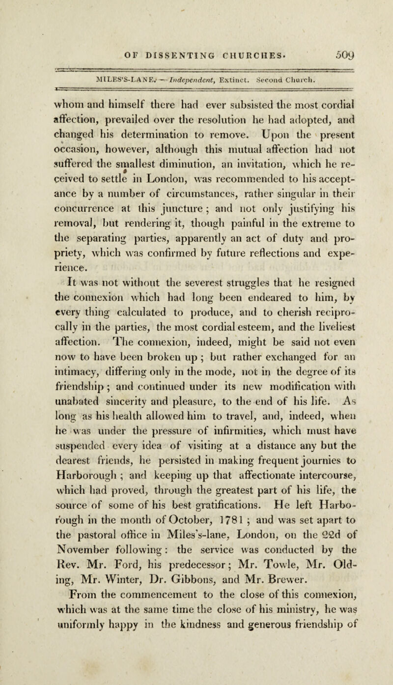 MILES’S-LANE.-— Independent, Extinct. Second Church. whom and himself there had ever subsisted the most cordial affection, prevailed over the resolution he had adopted, and changed his determination to remove. Upon the present occasion, however, although this mutual affection had not suffered the smallest diminution, an invitation, which he re- » ceived to settle in London, was recommended to his accept¬ ance by a number of circumstances, rather singular in their concurrence at this juncture ; and not only justifying his removal, but rendering it, though painful in the extreme to the separating parties, apparently an act of duty and pro¬ priety, which was confirmed by future reflections and expe¬ rience. It was not without the severest struggles that he resigned the connexion which had long been endeared to him, by every thing calculated to produce, and to cherish recipro¬ cally in the parties, the most cordial esteem, and the liveliest affection. The connexion, indeed, might be said not even now to have been broken up ; but rather exchanged for an intimacy, diff ering only in the mode, not in the degree of its friendship ; and continued under its new modification with unabated sincerity and pleasure, to the end of his life. As long as his health allowed him to travel, and, indeed, when he was under the pressure of infirmities, which must have suspended every idea of visiting at a distance any but the dearest friends, he persisted in making frequent journies to Harborough ; and keeping up that affectionate intercourse, which had proved, through the greatest part of his life, the source of some of his best gratifications. He left Harbo- r'ough in the month of October, 1781 ; and was set apart to the pastoral office in Miles’s-lane, London, on the 22d of November following: the service was conducted by the Rev. Mr. Ford, his predecessor; Mr. Towle, Mr. Old- ing, Mr. Winter, Dr. Gibbons, and Mr. Brewer. From the commencement to the close of this connexion, which was at the same time the close of his ministry, he was uniformly happy in the kindness and generous friendship of