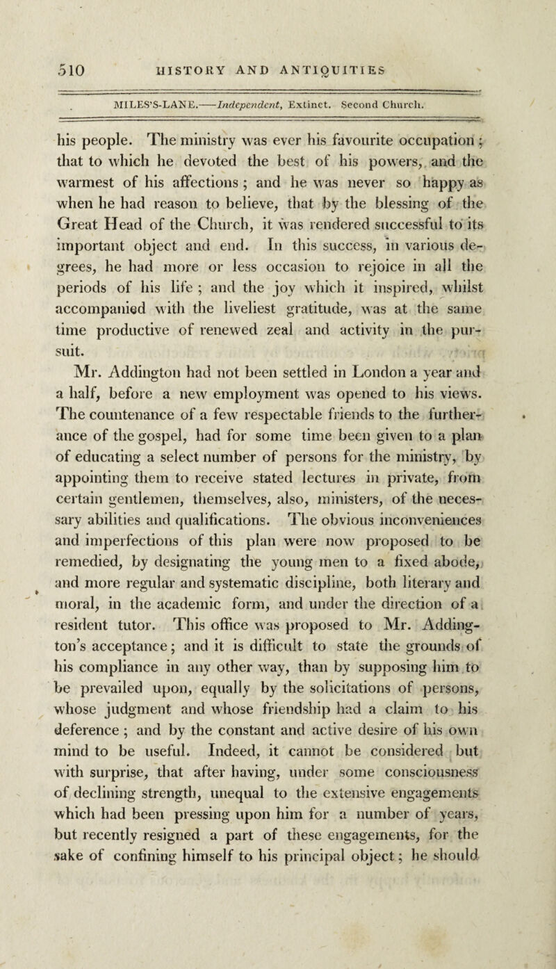 MiLES’S-LANE.-Independent, Extinct. Second Church. his people. The ministry was ever his favourite occupation ; that to which he devoted the best of his powers, and the warmest of his affections ; and he was never so happy as when he had reason to believe, that by the blessing of the Great Head of the Church, it was rendered successful to its important object and end. In this success, in various de¬ grees, he had more or less occasion to rejoice in all the periods of his life ; and the joy which it inspired, whilst accompanied with the liveliest gratitude, was at the same time productive of renewed zeal and activity in the pur¬ suit. Mr. Addington had not been settled in London a year and a half, before a new employment was opened to his views. The countenance of a few respectable friends to the further¬ ance of the gospel, had for some time been given to a plan of educating a select number of persons for the ministry, by appointing them to receive stated lectures in private, from certain gentlemen, themselves, also, ministers, of the neces¬ sary abilities and qualifications. The obvious inconveniences and imperfections of this plan were now proposed to be remedied, by designating the young men to a fixed abode, and more regular and systematic discipline, both literary and moral, in the academic form, and under the direction of a resident tutor. This office was proposed to Mr. Adding¬ ton s acceptance; and it is difficult to state the grounds of his compliance in any other way, than by supposing him .to be prevailed upon, equally by the solicitations of persons, whose judgment and whose friendship had a claim to his deference ; and by the constant and active desire of his own mind to be useful. Indeed, it cannot be considered but with surprise, that after having, under some consciousness of declining strength, unequal to the extensive engagements which had been pressing upon him for a number of years, but recently resigned a part of these engagements, for the sake of confining himself to his principal object; he should