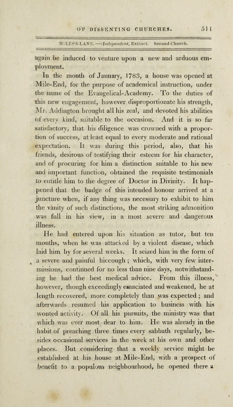 M t LES’S-LAN E.-Independent, Extinct. Second Church. again be induced to venture upon a new and arduous em¬ ployment. In the month of January, 1783, a house was opened at Mile-End, for the purpose of academical instruction, under the name of the Evangelical-Academy. To the duties of this new engagement, however disproportionate his strength, Mr. Addington brought all his zeal, and devoted his abilities of every kind, suitable to the occasion. And it is so far satisfactory, that his diligence was crowned with a propor¬ tion of success, at least equal to every moderate and rational expectation. It was during this period, also, that his friends, desirous of testifying their esteem for his character, and of procuring for him a distinction suitable to his new and important function, obtained the requisite testimonials to entitle him to the degree of Doctor in Divinity. It hap¬ pened that the badge of this intended honour arrived at a juncture when, if any thing was necessary to exhibit to him the vanity of such distinctions, the most striking admonition was full in his view, in a most severe and dangerous illness. He had entered upon his situation as tutor, but ten months, when he was attacked by a violent disease, which laid him by for several weeks. It seized him in the form of a severe and painful hiccough ; which, with very few inter¬ missions, continued for no less than nine days, notwithstand¬ ing he had the best medical advice. From this illness, however, though exceedingly emaciated and weakened, he at length recovered, more completely than was expected ; and afterwards resumed his application to business with his wonted activity. Of all his pursuits, the ministry was that which was ever most dear to him. He was already in the habit of preaching three times every sabbath regularly, be¬ sides occasional services in the week at his own and other places. But considering that a weekly service might be established at his house at Mile-End, with a prospect of benefit to a populous neighbourhood, he opened there a