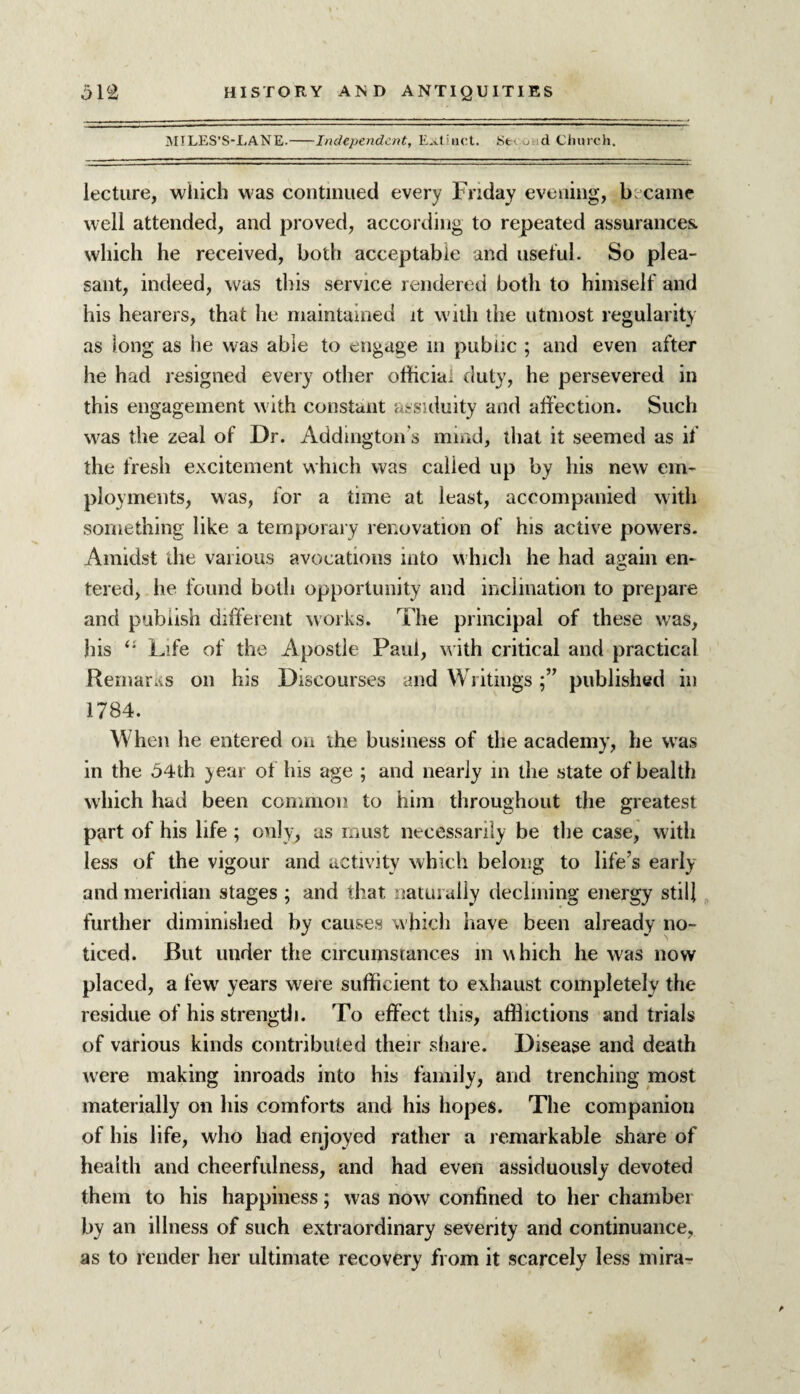 MILES’S-LANE.-Independent, E-vtwict. Seco d Church. lecture, which was continued every Friday evening, became well attended, and proved, according to repeated assurances, which he received, both acceptable and useful. So plea¬ sant, indeed, was this service rendered both to himself and his hearers, that he maintained it with the utmost regularity as long as he was able to engage in public ; and even after he had resigned every other official duty, he persevered in this engagement with constant assiduity and affection. Such was the zeal of Dr. Addington's mind, that it seemed as if the fresh excitement which was called up by his new em¬ ployments, was, for a time at least, accompanied with something like a temporary renovation of his active powers. Amidst die various avocations into which he had again en- tered, he found both opportunity and inclination to prepare and publish different works. The principal of these was, his “ Life of the Apostle Paul, with critical and practical Rernarxs on his Discourses and Writingspublished in 1784. When he entered on the business of the academy, he was in the 54th year of his age ; and nearly in the state of health which had been common to him throughout the greatest part of his life ; only, as must necessarily be the case, with less of the vigour and activity which belong to life's early and meridian stages ; and that naturally declining energy still further diminished by causes which have been already no¬ ticed. But under the circumstances m which he was now placed, a few years were sufficient to exhaust completely the residue of his strength. To effect this, afflictions and trials of various kinds contributed their share. Disease and death were making inroads into his family, and trenching most materially on his comforts and his hopes. The companion of his life, who had enjoyed rather a remarkable share of health and cheerfulness, and had even assiduously devoted them to his happiness; was now confined to her chamber by an illness of such extraordinary severity and continuance, as to render her ultimate recovery from it scarcely less mira- i