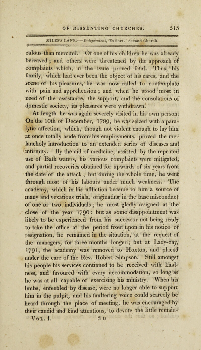 MILES’S-LANE.-Independent, Extinct. Second Church. culous than merciful. Of one of his children he was already bereaved ; and others were threatened by the approach of complaints which, in the issue proved fatal. Thus, his family, which had ever been the object of his cares, and the scene of his pleasures, he was now called to contemplate with pain and apprehension ; and when he stood most in need of the assistance, the support, and the consolations of domestic society, its pleasures were withdrawn) At length he was again severely visited in his own person. On the 10th of December, 1789, he was seized with a para¬ lytic affection, which, though not violent enough to lay him at once totally aside from his employments, proved the me¬ lancholy introduction to an extended series of diseases and infirmity. By the aid of medicine, assisted by the repeated use of Bath waters, his various complaints were mitigated, and partial recoveries obtained for upw ards of six years from the date of the attack ; but during the whole time, he went through most of his labours under much weakness. The academy, which in his affliction became to him a source of many and vexatious trials, originating in the base misconduct of one or two individuals j he most gladly resigned at the close of the year 1790: but as some disappointment was likely to be experienced from his successor not being ready to take the office at the period fixed upon in his notice of resignation, he remained in the situation, at the request of the managers, for three months longer ; but at Lady-day, 1791, the academy was removed to Hoxton, and placed under the care of the Rev. Robert Simpson. Still amongst his people his services continued to be received w ith kind¬ ness, and favoured with every accommodation, so long as he was at all capable of exercising his ministry. When hi3 limbs, enfeebled by disease, were no longer able to support him in the pulpit, and his faultering voice could scarcely be heard through the place of meeting, he was encouraged by their candid atid kind attentions, to devote the little remain-