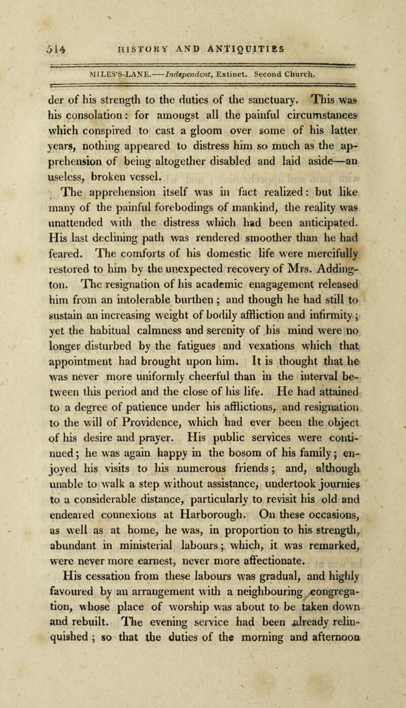 MILES’S-LANE.-Independent, Extinct. Second Church. der of his strength to the duties of the sanctuary. This was his consolation: for amongst all the painful circumstances which conspired to cast a gloom over some of his latter years, nothing appeared to distress him so much as the ap¬ prehension of being altogether disabled and laid aside—an useless, broken vessel. The apprehension itself was in fact realized: but like many of the painful forebodings of mankind, the reality was unattended with the distress which had been anticipated. His last declining path was rendered smoother than he had feared. The comforts of his domestic life were mercifully restored to him by the unexpected recovery of Mrs. Adding¬ ton. The resignation of his academic enagagement released him from an intolerable burthen; and though he had still to sustain an increasing weight of bodily affliction and infirmity; yet the habitual calmness and serenity of his mind were no longer disturbed by the fatigues and vexations which that appointment had brought upon him. It is thought that he was never more uniformly cheerful than in the interval be¬ tween this period and the close of his life. He had attained to a degree of patience under his afflictions, and resignation to the will of Providence, which had ever been the object of his desire and prayer. His public services wrere conti¬ nued ; he was again happy in the bosom of his family; en¬ joyed his visits to his numerous friends; and, although unable to walk a step without assistance, undertook journies to a considerable distance, particularly to revisit his old and endeared connexions at Harborough. On these occasions, as well as at home, he was, in proportion to his strength, abundant in ministerial labours; which, it was remarked, were never more earnest, never more affectionate. His cessation from these labours w7as gradual, and highly favoured by an arrangement w ith a neighbouring congrega¬ tion, whose place of worship was about to be taken down and rebuilt. The evening service had beeii already relin¬ quished ; so that the duties of the morning and afternoon