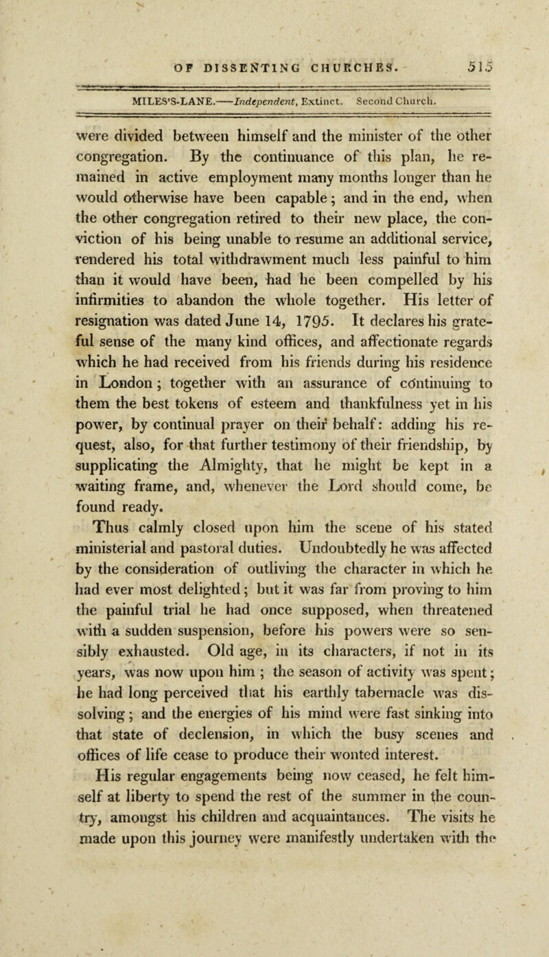 MILES’S-LANE.-Independent, Extinct. Second Church. were divided between himself and the minister of the other congregation. By the continuance of this plan, he re¬ mained in active employment many months longer than he would otherwise have been capable; and in the end, when the other congregation retired to their new place, the con¬ viction of his being unable to resume an additional service, rendered his total withdrawment much less painful to him than it would have been, had he been compelled by his infirmities to abandon the whole together. His letter of resignation was dated June 14, 179-5. It declares his grate¬ ful sense of the many kind offices, and affectionate regards which he had received from his friends during his residence in London ; together with an assurance of continuing to them the best tokens of esteem and thankfulness yet in his power, by continual prayer on their behalf: adding his re¬ quest, also, for that further testimony of their friendship, by supplicating the Almighty, that he might be kept in a waiting frame, and, whenever the Lord should come, be found ready. Thus calmly closed upon him the scene of his stated ministerial and pastoral duties. Undoubtedly he was affected by the consideration of outliving the character in which he had ever most delighted; but it was far from proving to him the painful trial he had once supposed, when threatened with a sudden suspension, before his powers were so sen¬ sibly exhausted. Old age, in its characters, if not in its years, was now upon him ; the season of activity was spent; he had long perceived that his earthly tabernacle was dis¬ solving ; and the energies of his mind were fast sinking into that state of declension, in which the busy scenes and offices of life cease to produce their wonted interest. His regular engagements being now ceased, he felt him¬ self at liberty to spend the rest of the summer in the coun¬ try, amongst his children and acquaintances. The visits he made upon this journey were manifestly undertaken with the