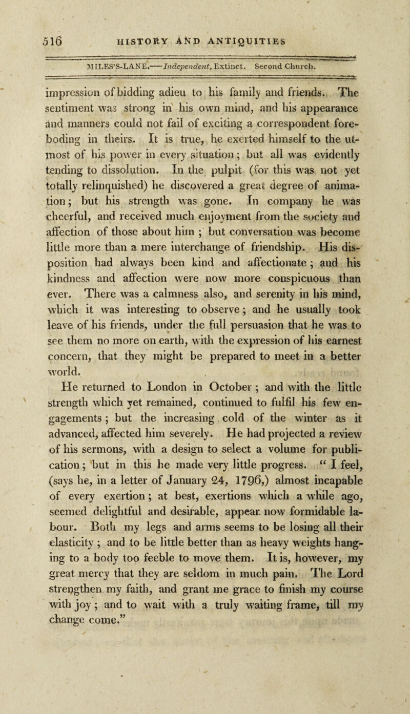 MILES’S-LANE.-Independent, Extinct. Second Church. i: .. ~ ..... ■■■'■ ■ • - - -— — tt,.: ’ impression of bidding adieu to his family and friends. The sentiment was strong in his own mind, and his appearance and manners could not fail of exciting a correspondent fore¬ boding in theirs. It is true, he exerted himself to the ut¬ most of his power in every situation; but all was evidently tending to dissolution. In the pulpit (for this was not yet totally relinquished) he discovered a great degree of anima¬ tion ; but his strength was gone. In company lie was cheerful, and received much enjoyment from the society and affection of those about him ; but conversation was become little more than a mere interchange of friendship. His dis¬ position had always been kind and affectionate ; and his kindness and affection were now more conspicuous than ever. There was a calmness also, and serenity in his mind, which it was interesting to observe; and he usually took leave of his friends, under the full persuasion that he was to see them no more on earth, with the expression of his earnest concern, that they might be prepared to meet in a better world. He returned to London in October ; and with the little strength which yet remained, continued to fulfil his fewr en¬ gagements ; but the increasing cold of the winter as it advanced, affected him severely. He had projected a review of his sermons, with a design to select a volume for publi¬ cation ; but in this he made very little progress. “ I feel, (says he, in a letter of January 24, 1796,) almost incapable of every exertion; at best, exertions which a while ago, seemed delightful and desirable, appear, now formidable la¬ bour. Both my legs and arms seems to be losing all their elasticity ; and to be little better than as heavy weights hang¬ ing to a body too feeble to move them. It is, however, my great mercy that they are seldom in much pain. The Lord strengthen my faith, and grant me grace to finish my course with joy ; and to wait with a truly waiting frame, till my change come.”