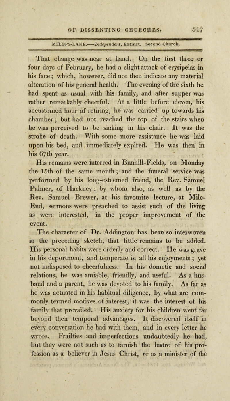 MILES’S-LANE.-Independent, Extinct. Second Church. That change was near at hand. On the first three or four days of February, he had a slight attack of erysipelas in his face; which, however, did not then indicate any material alteration of his general health. The evening of the sixth he had spent as usual with his family, and after supper was rather remarkably cheerful. At a little before eleven, his accustomed hour of retiring, he was carried up towards his chamber; but had not reached the top of the stairs when he wras perceived to be sinking in his chair. It was the stroke of death. With some more assistance he was laid upon his bed, and immediately expired. He was then in his 67th year. His remains were interred in Bunhill-Fields, on Monday the 15th of the same month ; and the funeral service was performed by his long-esteemed friend, the Rev. Samuel Palmer, of Hackney ; by wliom also, as well as by the Rev. Samuel Brewer, at his favourite lecture, at Mile- End, sermons were preached to assist such of the living as were interested, in the proper improvement of the event. The character of Dr. Addington has been so interwoven in the preceding sketch, that little remains to be added. His personal habits w ere orderly and correct. He was grave in his deportment, and temperate in all his enjoyments ; yet not indisposed to cheerfulness. In his dometic and social relations, he was amiable, friendly, and useful. As a hus¬ band and a parent, he was devoted to his family. As far as he was actuated in his habitual diligence, by what are com¬ monly termed motives of interest, it was the interest of his family that prevailed. His anxiety for his children went far beyond their temporal advantages. It discovered itself in every conversation he had w ith them, and in every letter he wrote. Frailties and imperfections undoubtedly he had, but they were not such as to tarnish the lustre of his pro¬ fession as a believer in Jesus Christ, or as a minister of the