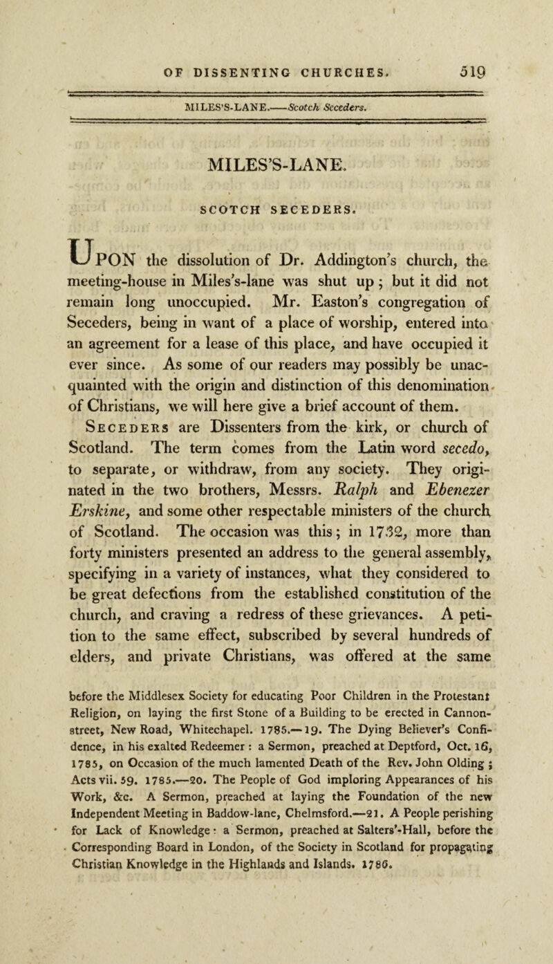 MILES’S-LANE.-Scotch Seceders. MILES’S-LANE, SCOTCH SECEDERS. Upon the dissolution of Dr. Addington s church, the meeting-house in Miles’s-lane was shut up; but it did not remain long unoccupied. Mr. Easton’s congregation of Seceders, being in want of a place of worship, entered into an agreement for a lease of this place, and have occupied it ever since. As some of our readers may possibly be unac¬ quainted with the origin and distinction of this denomination of Christians, we will here give a brief account of them. Seceders are Dissenters from the kirk, or church of Scotland. The term comes from the Latin word secedo, to separate, or withdraw, from any society. They origi¬ nated in the two brothers, Messrs. Ralph and Ebenezer Erskine, and some other respectable ministers of the church of Scotland. The occasion was this; in 1752, more than forty ministers presented an address to the general assembly, specifying in a variety of instances, what they considered to be great defections from the established constitution of the church, and craving a redress of these grievances. A peti¬ tion to the same effect, subscribed by several hundreds of elders, and private Christians, was offered at the same before the Middlesex Society for educating Poor Children in the Protestant Religion, on laying the first Stone of a Building to be erected in Cannon- street, New Road, Whitechapel. 1785.—19. The Dying Believer’s Confi¬ dence, in his exalted Redeemer : a Sermon, preached at Deptford, Oct. 16, 1785, on Occasion of the much lamented Death of the Rev. John Olding j Actsvii. 59. 1785.—20. The People of God imploring Appearances of his Work, &c. A Sermon, preached at laying the Foundation of the new Independent Meeting in Baddow-lane, Chelmsford.—21. A People perishing for Lack of Knowledge t a Sermon, preached at Salters’-Hall, before the Corresponding Board in London, of the Society in Scotland for propagating Christian Knowledge in the Highlands and Islands. 1780.