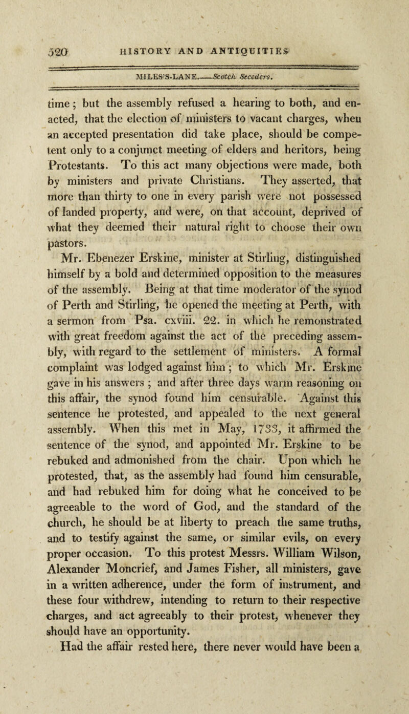 MILES’S-LANE.-Scotch Seceders. time; but the assembly refused a hearing to both, and en¬ acted, that the election of ministers to vacant charges, when an accepted presentation did take place, should be compe¬ tent only to a conjunct meeting of elders and heritors, being Protestants. To this act many objections were made, both by ministers and private Christians. They asserted, that more than thirty to one in every parish were not possessed of landed property, and were, on that account, deprived of what they deemed their natural right to choose their own pastors. Mr. Ebenezer Erskine, minister at Stirling, distinguished himself by a bold and determined opposition to the measures of the assembly. Being at that time moderator of the synod of Perth and Stirling, he opened the meeting at Perth, with a sermon from Psa. cxviii. 22. in which he remonstrated with great freedom against the act of the preceding assem¬ bly, with regard to the settlement of ministers. A formal complaint was lodged against him; to which Mr. Erskjne gave in his answers ; and after three days warm reasoning on this affair, the synod found him censurable. Against this sentence he protested, and appealed to the next general assembly. When this met in May, 1733, it affirmed the sentence of the synod, and appointed Mr. Erskine to be rebuked and admonished from the chair. Upon which he protested, that, as the assembly had found him censurable, and had rebuked him for doing what he conceived to be agreeable to the word of God, and the standard of the church, he should be at liberty to preach the same truths, and to testify against the same, or similar evils, on every proper occasion. To this protest Messrs. William Wilson, Alexander Moncrief, and James Fisher, all ministers, gave in a written adherence, under the form of instrument, and these four withdrew, intending to return to their respective charges, and act agreeably to their protest, whenever they should have an opportunity. Had the affair rested here, there never would have been a