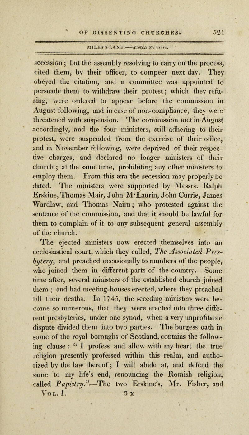 MILES’S-LANE.-Scotch Seceders. secession; but the assembly resolving to carry on the process, cited them, by their officer, to compeer next clay. They obeyed the citation, and a committee was appointed to persuade them to withdraw their protest; which they refu¬ sing, were ordered to appear before the commission in August following, and in case of non-compliance, they were threatened with suspension. The commission met in August accordingly, and the four ministers, still adhering to their protest, were suspended from the exercise of their office, and in November following, were deprived of their respec¬ tive charges, and declared no longer ministers of their church ; at the same time, prohibiting any other ministers to employ them. From this aera the secession may properly be dated. The ministers were supported by Messrs. Ralph Erskine, Thomas Mair, John M'Laurin, John Currie, Janies Wardlaw7, and Thomas Nairn; who protested against the sentence of the commission, and that it should be lawful for them to complain of it to any subsequent general assembly of the church. The ejected ministers now erected themselves into an ecclesiastical court, which they called, The Associated Pres¬ bytery, and preached occasionally to numbers of the people, who joined them in different parts of the country. Some time after, several ministers of the established church joined them ; and had meeting-houses erected, where they preached till their deaths. In 1745, the seceding ministers were be¬ come so numerous, that they were erected into three diffe¬ rent presbyteries, under one synod, when a very unprofitable dispute divided them into two parties. The burgess oath in some of the royal boroughs of Scotland, contains the follow¬ ing clause : “ I profess and allow with my heart the true religion presently professed within this realm, and autho¬ rized by the law thereof; I will abide at, and defend the same to my life’s end, renouncing the Romish religion, called Papistry—The two Erskine’s, Mr. Fisher, and Vol. T. .3 x T . \ '