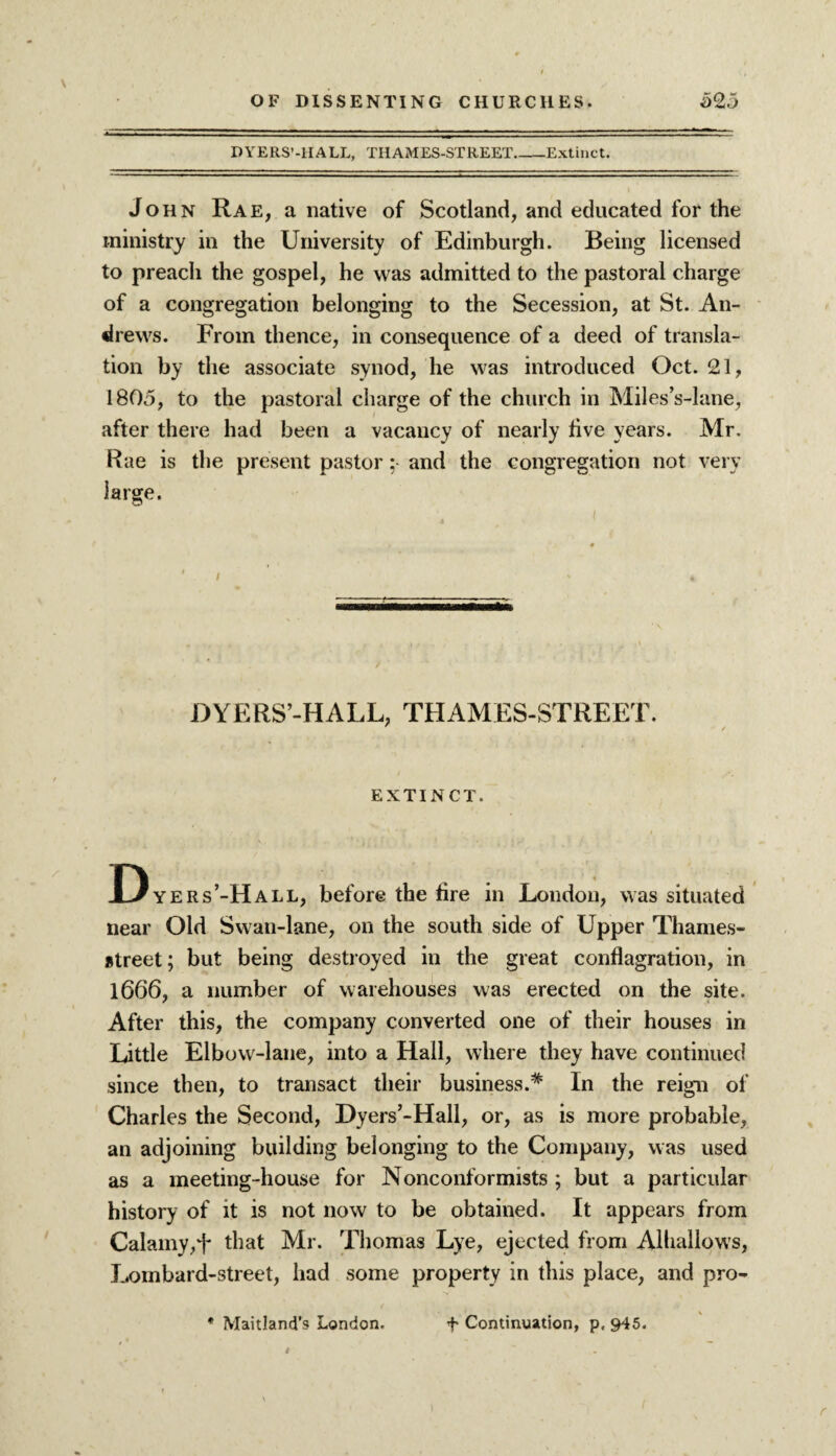 DYERS’-HALL, THAMES-STREET_Extinct. John Rae, a native of Scotland, and educated for the ministry in the University of Edinburgh. Being licensed to preach the gospel, he was admitted to the pastoral charge of a congregation belonging to the Secession, at St. An- di ews. From thence, in consequence of a deed of transla¬ tion by the associate synod, he was introduced Oct. 21, 1805, to the pastoral charge of the church in Miles’s-lane, after there had been a vacancy of nearly live years. Mr. Rae is the present pastor: and the congregation not very large. DYERS’-HALL, THAMES-STREET. EXTINCT. Dyers’-Hall, before the tire in London, was situated near Old Swan-lane, on the south side of Upper Thames- street; but being destroyed in the great conflagration, in 1666, a number of warehouses was erected on the site. After this, the company converted one of their houses in Little Elbow-lane, into a Hall, where they have continued since then, to transact their business.* In the reign of Charles the Second, Dyers’-Hall, or, as is more probable, an adjoining building belonging to the Company, was used as a meeting-house for Nonconformists ; but a particular history of it is not now to be obtained. It appears from Calamy,F that Mr. Thomas Lye, ejected from Alhallows, Lombard-street, had some property in this place, and pro- * Maitland’s London. f Continuation, p, 945.