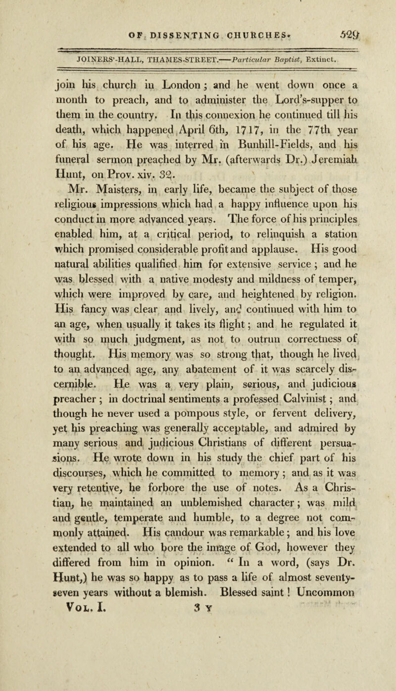 JOINERS’-HALL, TIIAMES-STREET.-Particular Baptist, Extinct. join his church in London; and he went down once a month to preach, and to administer the Lord’s-supper to them in the country. In this connexion he continued till his death, which happened April 6th, 1717, in the 77th year of his age. He was interred in Bunhill-Fields, and his funeral sermon preached by Mr. (afterwards Dr.) Jeremiah Hunt, on Prov. xiv. 32!. Mr. Maisters, in early life, became the subject of those religious impressions which had a happy influence upon his conduct in more advanced years. The force of his principles enabled him, at a critical period, to relinquish a station which promised considerable profit and applause. His good natural abilities qualified him for extensive service ; and he was blessed with a native modesty and mildness of temper, which were improved by care, and heightened by religion. His fancy was clear and lively, and continued with him to an age, when usually it takes its flight; and he regulated it with so much judgment, as not to outrun correctness of thought. His memory was so strong that, though he lived to an advanced age, any abatement of it was scarcely dix- cernible. He was a very plain, serious, and judicious preacher ; in doctrinal sentiments a professed Calvinist; and though he never used a pompous style, or fervent delivery, yet his preaching was generally acceptable, and admired by many serious and judicious Christians of different persua¬ sions. He wrote down in his study the chief part of his discourses, which he committed to memory ; and as it was very retentive, he forbore the use of notes. As a Chris¬ tian, he maintained an unblemished character; was mild and gentle, temperate and humble, to a degree not com¬ monly attained. His candour was remarkable; and his love extended to all who bore the image of God, however they differed from him in opinion. “ In a word, (says Dr. Hunt,) he was so happy as to pass a life of almost seventy- seven years without a blemish. Blessed saint! Uncommon Voio I. 3 Y