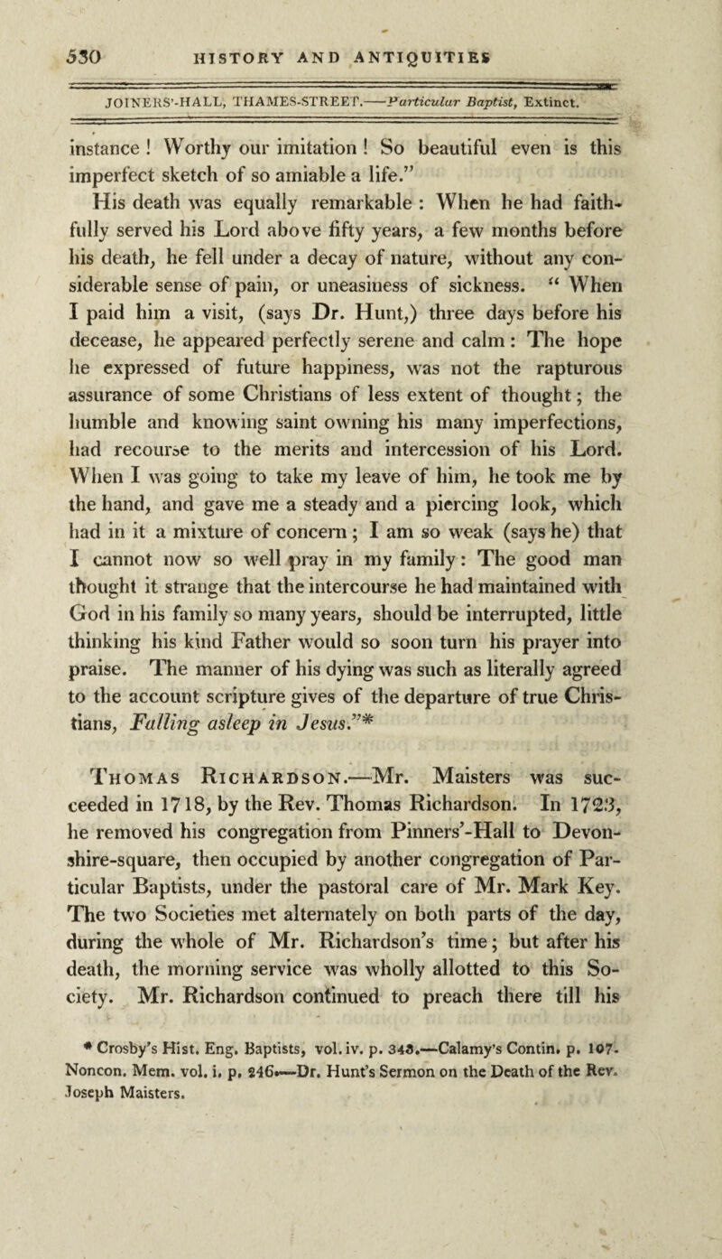 JOINERS’-HALL, THAMES-STREET.-Particular Baptist, Extinct. instance ! Worthy our imitation ! So beautiful even is this imperfect sketch of so amiable a life.” His death was equally remarkable : When he had faith¬ fully served his Lord above fifty years, a few months before his death, he fell under a decay of nature, without any con¬ siderable sense of pain, or uneasiness of sickness. “ When I paid him a visit, (says Dr. Hunt,) three days before his decease, he appeared perfectly serene and calm: The hope he expressed of future happiness, was not the rapturous assurance of some Christians of less extent of thought; the humble and knowing saint owning his many imperfections, had recourse to the merits and intercession of his Lord. When I was going to take my leave of him, he took me by the hand, and gave me a steady and a piercing look, which had in it a mixture of concern; I am so weak (says he) that I cannot now so well pray in my family: The good man thought it strange that the intercourse he had maintained with God in his family so many years, should be interrupted, little thinking his kind Father would so soon turn his prayer into praise. The manner of his dying was such as literally agreed to the account scripture gives of the departure of true Chris¬ tians, Falling asleep in Jesus.”* Thomas Richardson.—Mr. Maisters was suc¬ ceeded in 1718, by the Rev. Thomas Richardson. In 172*3, he removed his congregation from Pinners’-Hall to Devon- shire-square, then occupied by another congregation of Par¬ ticular Baptists, under the pastoral care of Mr. Mark Key. The two Societies met alternately on both parts of the day, during the whole of Mr. Richardson’s time; but after his death, the morning service was wholly allotted to this So¬ ciety. Mr. Richardson continued to preach there till his * Crosby’s Hist. Eng. Baptists, vol. iv. p. 348.—Calamy’s Contin. p. 107- Noncon. Mem. vol. i. p, 246*-—Dr. Hunt’s Sermon on the Death of the Rev. Joseph Maisters.