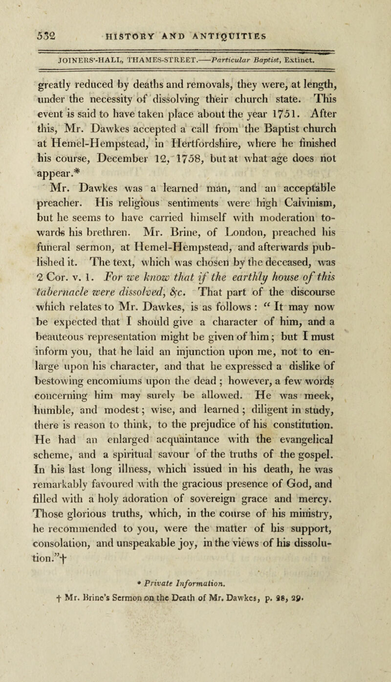 JOINERS’-HALL, THAMES-STREET.-Particular Baptist, Extinct. greatly reduced by deaths and removals, they were, at length, under the necessity of dissolving their church state. This event is said to have taken place about the year 1751. After this, Mr. Daw'kes accepted a call from the Baptist church at Hemel-Hempstead, in Hertfordshire, where he finished his course, December 12, 1758, but at what age does not appear.* Mr. Dawkes was a learned man, and an acceptable preacher. His religious sentiments were high Calvinism, but he seems to have carried himself with moderation to¬ wards his brethren. Mr. Brine, of London, preached his funeral sermon, at Hemel-Hempstead, and afterwards pub¬ lished it. The text, which was chosen by the deceased, was 2 Cor. v. 1. For we know that if the earthly house of this tabernacle were dissolved, fyc* That part of the discourse which relates to Mr. Dawkes, is as follows : “ It may now be expected that I should give a character of him, and a beauteous representation might be given of him; but I must inform you, that he laid an injunction upon me, not to en¬ large upon his character, and that he expressed a dislike of bestowing encomiums upon the dead ; howrever, a few words concerning him may surely be allowed. He was meek, humble, and modest; wise, and learned; diligent in study, there is reason to think, to the prejudice of his constitution. He had an enlarged acquaintance with the evangelical scheme, and a spiritual savour of the truths of the gospel. In his last long illness, which issued in his death, he was remarkably favoured with the gracious presence of God, and filled with a holy adoration of sovereign grace and mercy. Those glorious truths, which, in the course of his ministry, he recommended to you, were the matter of his support, consolation, and unspeakable joy, in the view's of his dissolu¬ tion.”1* * Private Information. + Mr. Brine’s Sermon on the Death of Mr. Dawkes, p. 98, 2y.