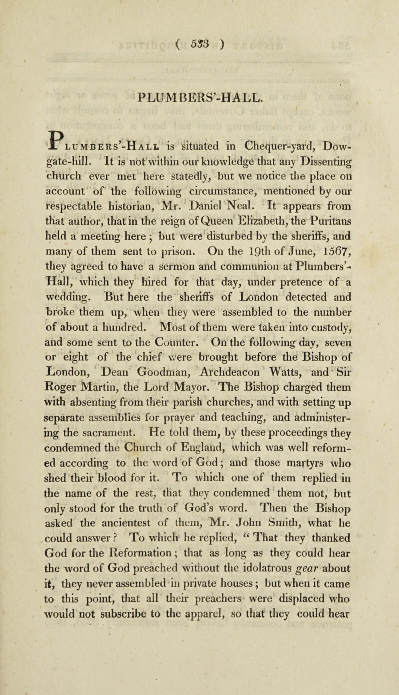 PLUMBERS’-HALL. lumbers’-Hall is situated in Chequer-yard, Do w- gate-hill. It is not within our knowledge that any Dissenting church ever met here statedly, but we notice the place on account of the following circumstance, mentioned by our respectable historian, Mr. Daniel Neal. It appears from that author, that in the reign of Queen Elizabeth, the Puritans held a meeting here ; but were disturbed by the sheriffs, and many of them sent to prison. On the 19th of June, 1567, they agreed to have a sermon and communion at Plumbers- Hall, which they hired for that day, under pretence of a wedding. But here the sheriffs of London detected and broke them up, when they were assembled to the number of about a hundred. Most of them were taken into custody, and some sent to the Counter. On the following day, seven or eight of the chief were brought before the Bishop of London, Dean Goodman, Archdeacon Watts, and Sir Roger Martin, the Lord Mayor. The Bishop charged them with absenting from their parish churches, and with setting up separate assemblies for prayer and teaching, and administer¬ ing the sacrament. He told them, by these proceedings they condemned the Church of England, which was well reform¬ ed according to the word of God; and those martyrs who shed their blood for it. To which one of them replied in the name of the rest, that they condemned them not, but only stood for the truth of Gods word. Then the Bishop asked the ancientest of them, Mr. John Smith, what he could answer ? To which he replied, “ That they thanked God for the Reformation; that as long as they could hear the word of God preached without the idolatrous gear about it, they never assembled in private houses; but when it came to this point, that all their preachers were displaced who would not subscribe to the apparel, so that they could hear