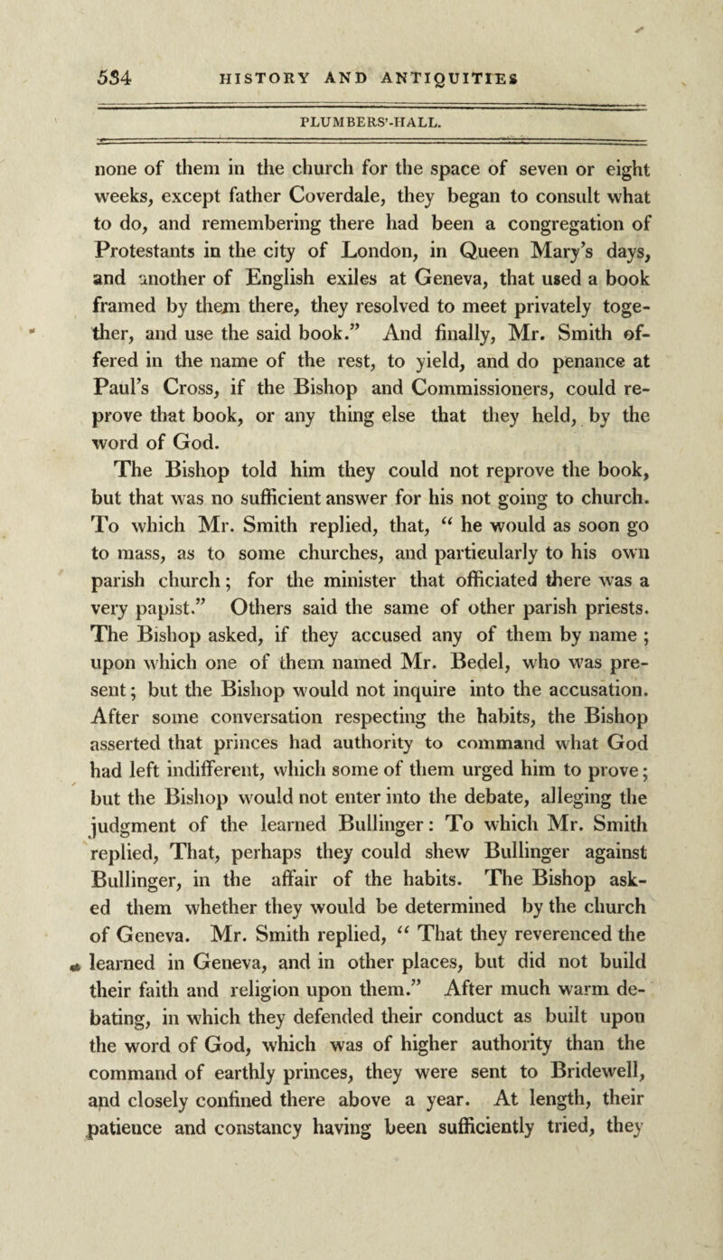 PLUMBERS’-HALL. none of them in the church for the space of seven or eight weeks, except father Coverdale, they began to consult what to do, and remembering there had been a congregation of Protestants in the city of London, in Queen Mary’s days, and another of English exiles at Geneva, that used a book framed by them there, they resolved to meet privately toge¬ ther, and use the said book.” And finally, Mr. Smith of¬ fered in the name of the rest, to yield, and do penance at Paul’s Cross, if the Bishop and Commissioners, could re¬ prove that book, or any thing else that they held, by the word of God. The Bishop told him they could not reprove the book, but that was no sufficient answer for his not going to church. To which Mr. Smith replied, that, “ he would as soon go to mass, as to some churches, and particularly to his own parish church; for the minister that officiated there was a very papist.” Others said the same of other parish priests. The Bishop asked, if they accused any of them by name ; upon which one of them named Mr. Bedel, who was pre¬ sent; but the Bishop would not inquire into the accusation. After some conversation respecting the habits, the Bishop asserted that princes had authority to command what God had left indifferent, which some of them urged him to prove; but the Bishop would not enter into the debate, alleging the judgment of the learned Bullinger: To which Mr. Smith replied, That, perhaps they could shew Bullinger against Bullinger, in the affair of the habits. The Bishop ask¬ ed them whether they would be determined by the church of Geneva. Mr. Smith replied, “ That they reverenced the learned in Geneva, and in other places, but did not build their faith and religion upon them.” After much warm de¬ bating, in which they defended their conduct as built upon the word of God, which was of higher authority than the command of earthly princes, they were sent to Bridewell, and closely confined there above a year. At length, their patience and constancy having been sufficiently tried, they