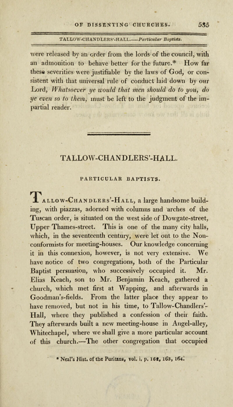 TALLOW-CHANDLERS’-HALL_Particular Baptists. were released by an order from the lords of the council, with an admonition to behave better for the future.* How far these severities were justifiable by the laws of God, or con¬ sistent with that universal rule of conduct laid down by our Lord, Whatsoever ye would that men should do to you, do ye even so to them, must be left to the judgment of the im¬ partial reader. TALLOW-CHANDLERS’-HALL. PARTICULAR BAPTISTS. 1l allow-Chandlers’-Hall, a large handsome build¬ ing, with piazzas, adorned with columns and arches of the Tuscan order, is situated on the west side of Dowgate-street, Upper Thames-street. This is one of the many city halls, which, in the seventeenth century, were let out to the Non¬ conformists for meeting-houses. Our knowledge concerning it in this connexion, however, is not very extensive. We have notice of two congregations, both of the Particular Baptist persuasion, who successively occupied it. Mr. Elias Reach, son to Mr. Benjamin Reach, gathered a church, which met first at Wapping, and afterwards in Goodman’s-fields. From the latter place they appear to have removed, but not in his time, to Tallow-Chandlers’- Hall, where they published a confession of their faith. They afterwards built a new meeting-house in Angel-alley, Whitechapel, where we shall give a more particular account of this church.—The other congregation that occupied * Neal’s Hist, of the Puritans, vol. i, p. I6t, 163, 164.