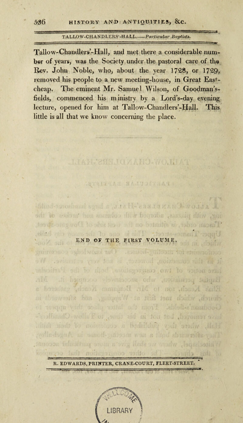 TALLOW-CHANDLERS’-HALL_Particular Baptists. Tallow-Chandlers’-Hall, and met there a considerable num¬ ber of years, was the Society under the pastoral care of the Rev. John Noble, wdio, about the year 1728, or 1729, removed his people to a new meeting-house, in Great Easf- cheap. The eminent Mr. Samuel Wilson, of Goodman’s- fields, commenced his ministry by a Lord’s-day evening lecture, opened for him at Tallow-Chandlers’-Hall. This little is all that we know concerning the place. * END OF THE FIRST VOLUME, *—. ■ . ... . —■— -- - - ■ — R. EDWARDS, PRINTER, CRANE-COURT, FLEET-STREET.