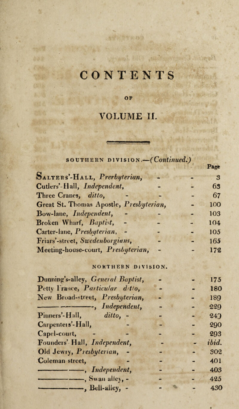 CONTENTS OF VOLUME II. southern division.—(Continued.) Salters’-Hall, Prerbyterian, • ; f Page - - 3 Cutlers’-Hall, Independent, - - 63 Three Cranes, ditto, - - 67 Great St. Thomas Apostle, Presbyterian, - 100 Bow-lane, Independent, - - 103 Broken Wharf, Baptist, - - 104 Carter-lane, Presbyterian, - - - 105 Friars’-street, Swedenborgians, - mm 165 Meeting-house-court, Presbyterian, - - 172 NORTHERN DIVISION. Dunning’s-alley, General Baptist, - - 175 Petty Trance, Particular ditto, - - 180 New Broad-street, Presbyterian, - - 189 -? Independent, - - 229 Pinners’-Ha 11, ditto, - - - 24'J Carpenteis’-Hall, - - 290 Capel-court, - - 293 Founders’ Hall, Independent, mm - ibid. Old Jewry, Presbyterian, - - 302 Coleman street, - - 401 -, Independent, - - 403 -.. ., Swan alley, - - - 425 •-, Beli-aliey, - - - 430