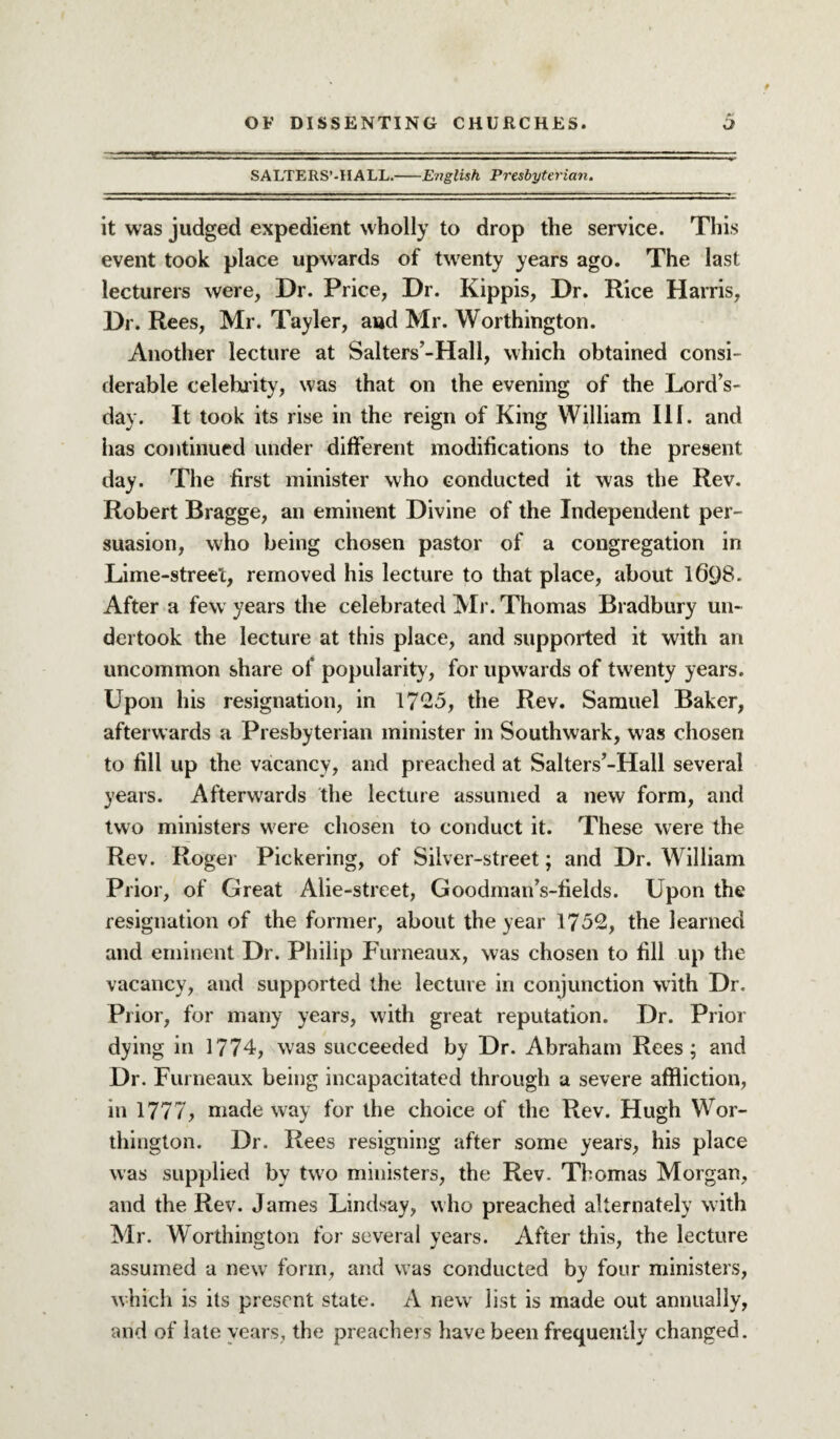 SALTER S’ -H A LL.-English Presbyterian. it was judged expedient wholly to drop the service. This event took place upwards of twenty years ago. The last lecturers were, Dr. Price, Dr. Kippis, Dr. Rice Harris, Dr. Rees, Mr. Tayler, and Mr. Worthington. Another lecture at Salters’-Hall, which obtained consi¬ derable celebrity, was that on the evening of the LordV day. It took its rise in the reign of King William III. and has continued under different modifications to the present day. The first minister who conducted it was the Rev. Robert Bragge, an eminent Divine of the Independent per¬ suasion, who being chosen pastor of a congregation in Lime-street, removed his lecture to that place, about 1698. After a few years the celebrated Mr. Thomas Bradbury un¬ dertook the lecture at this place, and supported it with an uncommon share of popularity, for upwards of twenty years. Upon his resignation, in 1725, the Rev. Samuel Baker, afterwards a Presbyterian minister in Southwark, was chosen to fill up the vacancy, and preached at Salters’-Hall several years. Afterwards the lecture assumed a new form, and two ministers were chosen to conduct it. These were the Rev. Roger Pickering, of Silver-street; and Dr. William Prior, of Great Aiie-street, Goodman’s-fields. Upon the resignation of the former, about the year 1752, the learned and eminent Dr. Philip Furneaux, was chosen to fill up the vacancy, and supported the lecture in conjunction with Dr. Prior, for many years, with great reputation. Dr. Prior dying in 1774, was succeeded by Dr. Abraham Rees; and Dr. Furneaux being incapacitated through a severe affliction, in 1777, made way for the choice of the Rev. Hugh Wor¬ thington. Dr. Rees resigning after some years, his place was supplied by two ministers, the Rev. Thomas Morgan, and the Rev. James Lindsay, who preached alternately with Mr. Worthington for several years. After this, the lecture assumed a new form, and was conducted by four ministers, which is its present state. A new list is made out annually, and of late years, the preachers have been frequently changed.