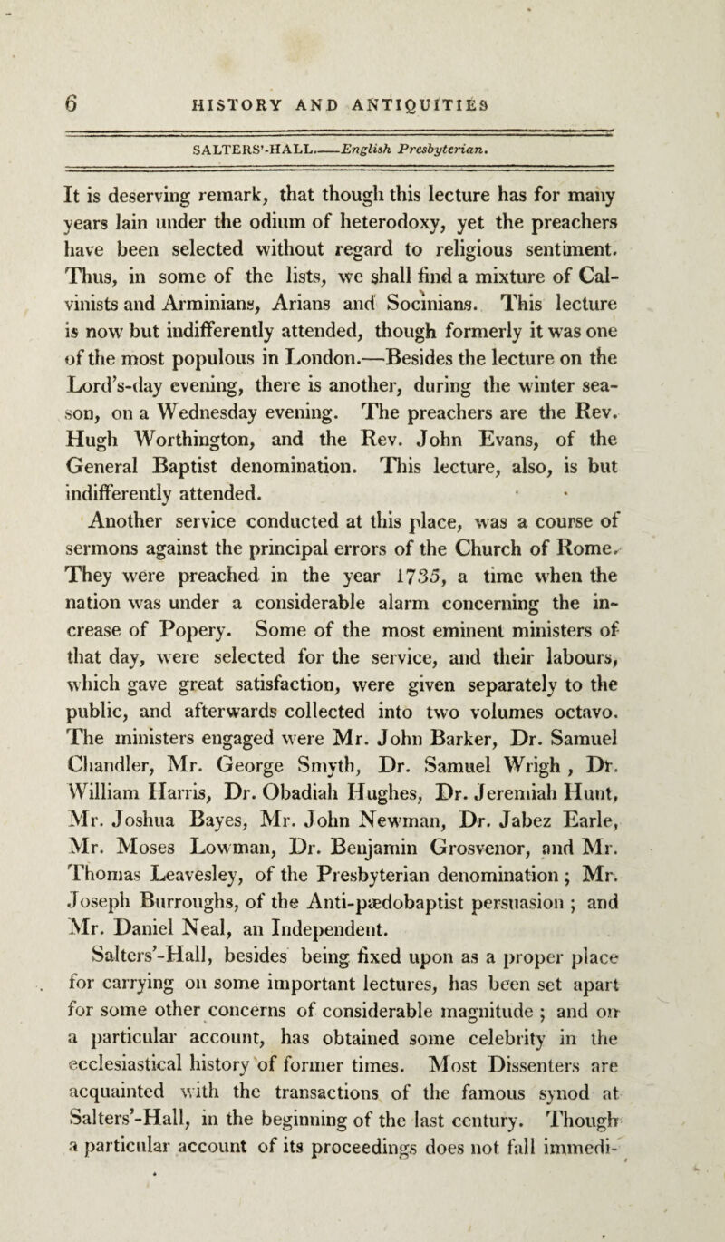 SALTERS’-IIALL.-English Presbyterian. It is deserving remark, that though this lecture has for many years lain under the odium of heterodoxy, yet the preachers have been selected without regard to religious sentiment. Thus, in some of the lists, we shall find a mixture of Cal¬ vinists and Arminians, Arians and Socmians. This lecture is now but indifferently attended, though formerly it w as one of the most populous in London.—Besides the lecture on the Lord s-day evening, there is another, during the winter sea¬ son, on a Wednesday evening. The preachers are the Rev. Hugh Worthington, and the Rev. John Evans, of the General Baptist denomination. This lecture, also, is but indifferently attended. Another service conducted at this place, was a course of sermons against the principal errors of the Church of Rome. They were preached in the year 1735, a time when the nation was under a considerable alarm concerning the in¬ crease of Popery. Some of the most eminent ministers of that day, were selected for the service, and their labours, which gave great satisfaction, were given separately to the public, and afterwards collected into two volumes octavo. The ministers engaged were Mr. John Barker, Dr. Samuel Chandler, Mr. George Smyth, Dr. Samuel Wrigh , Dtr. William Harris, Dr. Obadiah Hughes, Dr. Jeremiah Hunt, Mr. Joshua Bayes, Mr. John Newman, Dr. Jabez Earle, Mr. Moses Lowman, Dr. Benjamin Grosvenor, and Mr. Thomas Leavesley, of the Presbyterian denomination; Mr. Joseph Burroughs, of the Anti-piedobaptist persuasion ; and Mr. Daniel Neal, an Independent. Salters’-Hall, besides being fixed upon as a proper place for carrying on some important lectures, has been set apart for some other concerns of considerable magnitude ; and on a particular account, has obtained some celebrity in the ecclesiastical history of former times. Most Dissenters are acquainted with the transactions of the famous synod at Salters’-Hall, in the beginning of the last century. Though a particular account of its proceedings does not fall immedi-