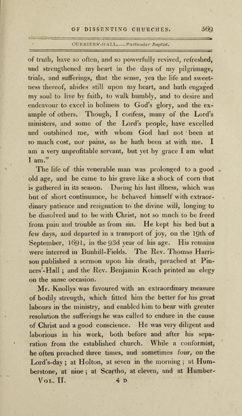 CURRIEUS’-Ii ALL.-P articular Baptist. of truth, have so often, and so powerfully revived, refreshed, and strengthened my heart in the days of my pilgrimage, trials, and sufferings, that the sense, yea the life and sweet¬ ness thereof, abides still upon my heart, and hath engaged my soul to live bv faith, to walk humbly, and to desire and endeavour to excel in holiness to God’s glory, and the ex¬ ample of others. Though, I confess, many of the Lord’s ministers, and some of the Lord’s people, have excelled and outshined me, with whom God had not been at so much cost, nor pains, as he hath been at with me. I am a very unprofitable servant, but yet by grace I am what am. The life of this venerable man was prolonged to a good old age, and he came to his grave like a shock of corn that is gathered in its season. During his last illness, which was but of short continuance, he behaved himself with extraor¬ dinary patience and resignation to the divine will, longing to be dissolved and to be with Christ, not so much to be freed from pain and trouble as from sin. He kept his bed but a few days, and departed in a transport of joy, on the 19th of September, 169L in the 93d year of his age. His remains were interred in Bunhill-Fields. The Rev. Thomas Harri¬ son published a sermon upon his death, preached at Pin¬ ners’-Hall ; and the Rev. Benjamin Reach printed an elegy on the same occasion. Mr. Knollys was favoured with an extraordinary measure of bodily strength, which fitted him the better for his great labours in the ministry, and enabled him to bear with greater resolution the sufferings he was called to endure in the cause of Christ and a good conscience. He was very diligent and laborious in his work, both before and after his sepa¬ ration from the established church. While a conformist, he often preached three times, and sometimes four, on the Lord’s-day ; at Holton, at seven in the morning; at Hum- berstone, at nine ; at Scartho, at eleven, and at Humber- VoL. If. 4 D I