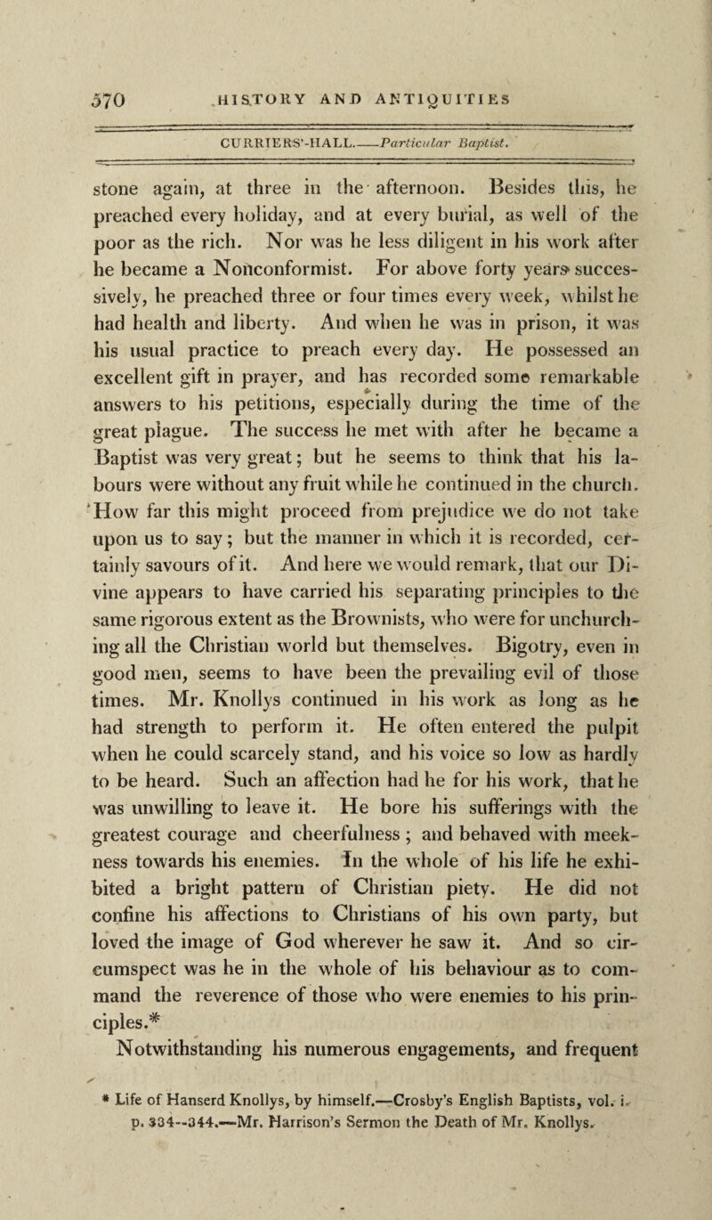 CURRTERS’-HALL_Particular Baptist. stone again, at three in the afternoon. Besides this, he preached every holiday, and at every burial, as well of the poor as the rich. Nor was he less diligent in his work after he became a Nonconformist. For above forty year^ succes¬ sively, he preached three or four times every w eek, whilst he had health and liberty. And when he was in prison, it was his usual practice to preach every day. He possessed an excellent gift in prayer, and has recorded some remarkable answers to his petitions, especially during the time of the great plague. The success he met with after he became a Baptist was very great; but he seems to think that his la¬ bours were without any fruit while he continued in the church. How' far this might proceed from prejudice we do not take upon us to say; but the manner in which it is recorded, cer¬ tainly savours of it . And here we w ould remark, that our Di¬ vine appears to have carried his separating principles to tire same rigorous extent as the Brownists, who were for unchurch¬ ing all the Christian world but themselves. Bigotry, even in good men, seems to have been the prevailing evil of those times. Mr. Knollys continued in his work as long as he had strength to perform it. He often entered the pulpit when he could scarcely stand, and his voice so low as hardly to be heard. Such an affection had he for his work, that he was unwilling to leave it. He bore his sufferings with the greatest courage and cheerfulness ; and behaved with meek¬ ness towards his enemies. In the whole of his life he exhi¬ bited a bright pattern of Christian piety. He did not confine his affections to Christians of his own party, but loved the image of God wherever he saw it. And so cir¬ cumspect was he in the whole of his behaviour as to com¬ mand the reverence of those who w ere enemies to his prin¬ ciples.* Notwithstanding his numerous engagements, and frequent ✓ - * Life of Hanserd Knollys, by himself.—Crosby’s English Baptists, vol. i, p. 334—344.-—Mr. Harrison’s Sermon the Death of Mr. Knollys.