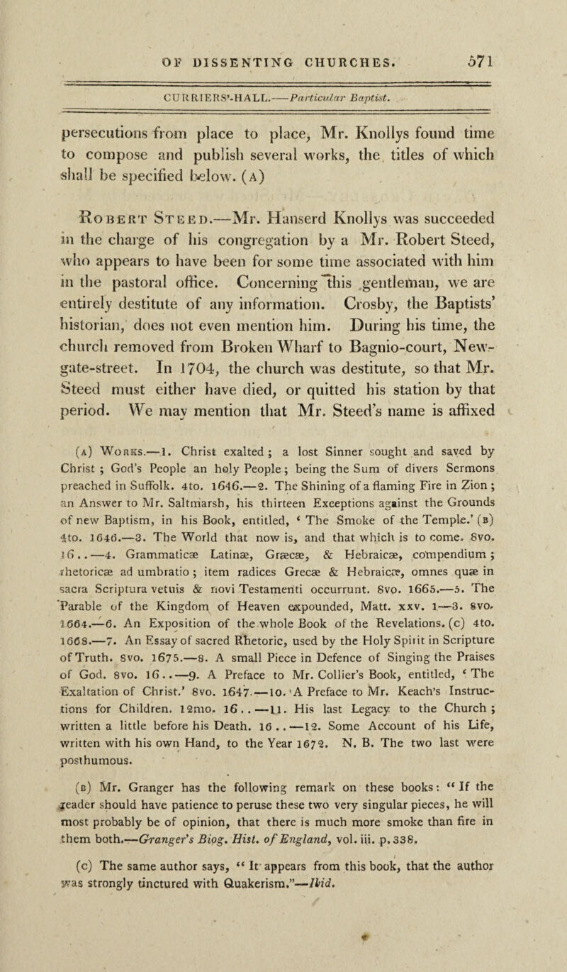 CU It R JE R S’-H A LL. Particular Baptist. persecutions from place to place, Mr. Knollys found time to compose and publish several works, the titles of which shall be specified below, (a) Robert Steed.—Mr. Hanserd Knollys was succeeded in the charge of his congregation by a Mr. Robert Steed, who appears to have been for some time associated with him in the pastoral office. Concerning this .gentleman, we are entirely destitute of any information. Crosby, the Baptists’ historian, does not even mention him. During his time, the church removed from Broken Wharf to Bagnio-court, New- gate-street. In 1704, the church was destitute, so that Mr. Steed must either have died, or quitted his station by that period. We may mention that Mr. Steeds name is affixed (a) Works.— 1. Christ exalted; a lost Sinner sought and saved by Christ; God’s People an holy People; being the Sum of divers Sermons preached in Suffolk. 4to. 1646.—2. The Shining of a flaming Fire in Zion ; an Answer to Mr. Saltmarsh, his thirteen Exceptions against the Grounds of new Baptism, in his Book, entitled, ‘ The Smoke of the Temple.’ (b) ■Jto. 104(5.—3. The World that now is, and that which is to come. 8vo. jfl..—4. Grammaticae Latinse, Graecae, & Hebraic®, compendium; rhetoric® ad umbratio ; item radices Grec® & Hebraic®, omnes qu® in sacra Scriptura vetuis & novi Testamenti occurrunt. 8vo. 1665.—5. The Parable of the Kingdom of Heaven expounded, Matt. xxv. l— 3. 8vo. 1664.—6. An Exposition of the whole Book of the Revelations, (c) 4to. 1668.—7. An Essay of sacred Rhetoric, used by the Holy Spirit in Scripture of Truth. Svo. 1675.—8. A small Piece in Defence of Singing the Praises of God. 8vo. 16..—9. A Preface to Mr. Collier’s Book, entitled, * The Exaltation of Christ.’ Svo. 1647- —10.'A Preface to Mr. Reach’s Instruc¬ tions for Children. l2mo. 16..—11. His last Legacy to the Church; written a little before his Death. 16..—12. Some Account of his Life, written with his own Hand, to the Year 1§72. N. B. The two last were posthumous. (b) Mr. Granger has the following remark on these books: “If the reader should have patience to peruse these two very singular pieces, he will most probably be of opinion, that there is much more smoke than fire in them both.—Granger's Biog. Hist, of England, vol. iii. p.338. / (c) The same author says, “ It appears from this book, that the author was strongly tinctured with Quakerism.”—Hid.