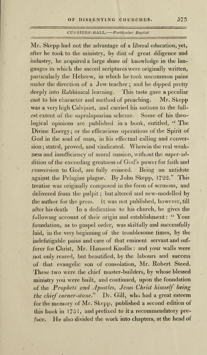 CU R RIERS’-HALL.-Particular Baptist. I Mr. Skepp had not the advantage of a liberal education, yet, after he took to the ministry, by dint of great diligence and industry, he acquired a large share of knowledge in the lan¬ guages in which the sacred scriptures were originally written, particularly the Hebrew, in which he took uncommon pains under the direction of a Jew teacher; and he dipped pretty deeply into Rabbinical learning. This taste gave a peculiar cast to his character and method of preaching. Mr. Skepp was a very high Calvinist, and carried his notions to the full¬ est extent of the supralapsarian scheme. Some of his theo¬ logical opinions are published in a book, entitled, u The Divine Energy; or the efficacious operations of the Spirit of God in the soul of man, in his effectual calling and conver¬ sion ; stated, proved, and vindicated. Wherein the real weak¬ ness and insufficiency of moral suasion, without the super-ad¬ dition of the exceeding greatness of God’s power for faith and conversion to God, are fully evinced. Being an antidote against the Pelagian plague. By John Skepp, 1722.” This treatise was originally composed in the form of sermons, and delivered from the pulpit; but altered and new-modelled by the author for the press. St was not published, however, till after his death In a dedication to his church, he gives the following account of their origin and establishment: “ Your foundation, as to gospel order, was skilfully and successfully laid, in the very beginning of the troublesome times, by the indefatigable pains and care of that eminent servant and suf¬ ferer for Christ, Mr. Hanserd Knollis : and your walls were not only reared, but beautified, by the labours and success of that evangelic son of consolation, Mr. Robert Steed. These two were the chief master-builders, by whose blessed ministry you were built, and continued, upon the foundation of the Prophets and Apostles, Jesus Christ himself being the chief corner-stone.” Dr. Gill, who had a great esteem for the memory of Mr. Skepp, published a second edition of this book in 1751, and prefixed to it a recommendatory pre¬ face. He also divided the work into chapters, at the head of