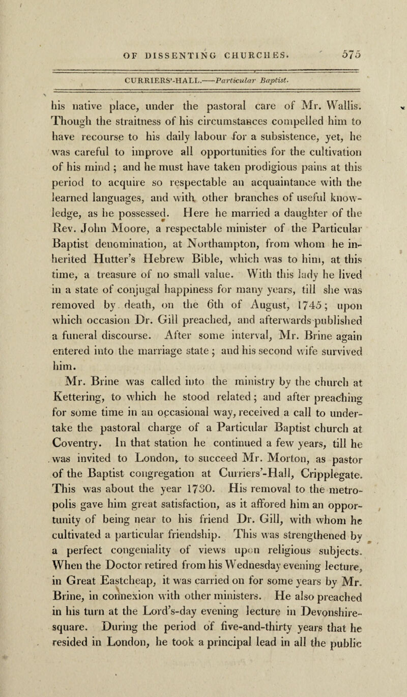 CURRIERS’-HALL.-Particular Baptist. his native place, under the pastoral care of Mr. Wallis. Though the straitness of his circumstances compelled him to have recourse to his daily labour for a subsistence, yet, he was careful to improve all opportunities for the cultivation of his mind ; and he must have taken prodigious pains at this period to acquire so respectable an acquaintance with the learned languages, and with other branches of useful know¬ ledge, as he possessed. Here he married a daughter of the Rev. John Moore, a respectable minister of the Particular Baptist denomination, at Northampton, from whom he in¬ herited Hutter’s Hebrew Bible, which was to him, at this time, a treasure of no small value. With this lady he lived in a state of conjugal happiness for many years, till she was removed by death, on the 6th of August, 1745; upon which occasion Dr. Gill preached, and afterwards published a funeral discourse. After some interval, Mr. Brine again entered into the marriage state ; and his second wife survived him. Mr. Brine was called into the ministry by the church at Kettering, to which he stood related; and after preaching for some time in an occasional way, received a call to under¬ take the pastoral charge of a Particular Baptist church at Coventry. In that station he continued a few years, till he was invited to London, to succeed Mr. Morton, as pastor of the Baptist congregation at Curriers’-Hall, Cripplegate. This was about the year 1730. His removal to the metro¬ polis gave him great satisfaction, as it affbred him an oppor¬ tunity of being near to his friend Dr. Gill, with whom he cultivated a particular friendship. This was strengthened by a perfect congeniality of views upon religious subjects. When the Doctor retired from his Wednesday evening lecture, in Great Eastcheap, it was carried on for some years by Mr. Brine, in connexion w ith other ministers. He also preached in his turn at the Lord’s-day evening lecture in Devonshire- square. During the period of five-and-thirty years that he resided in London, he took a principal lead in all the public