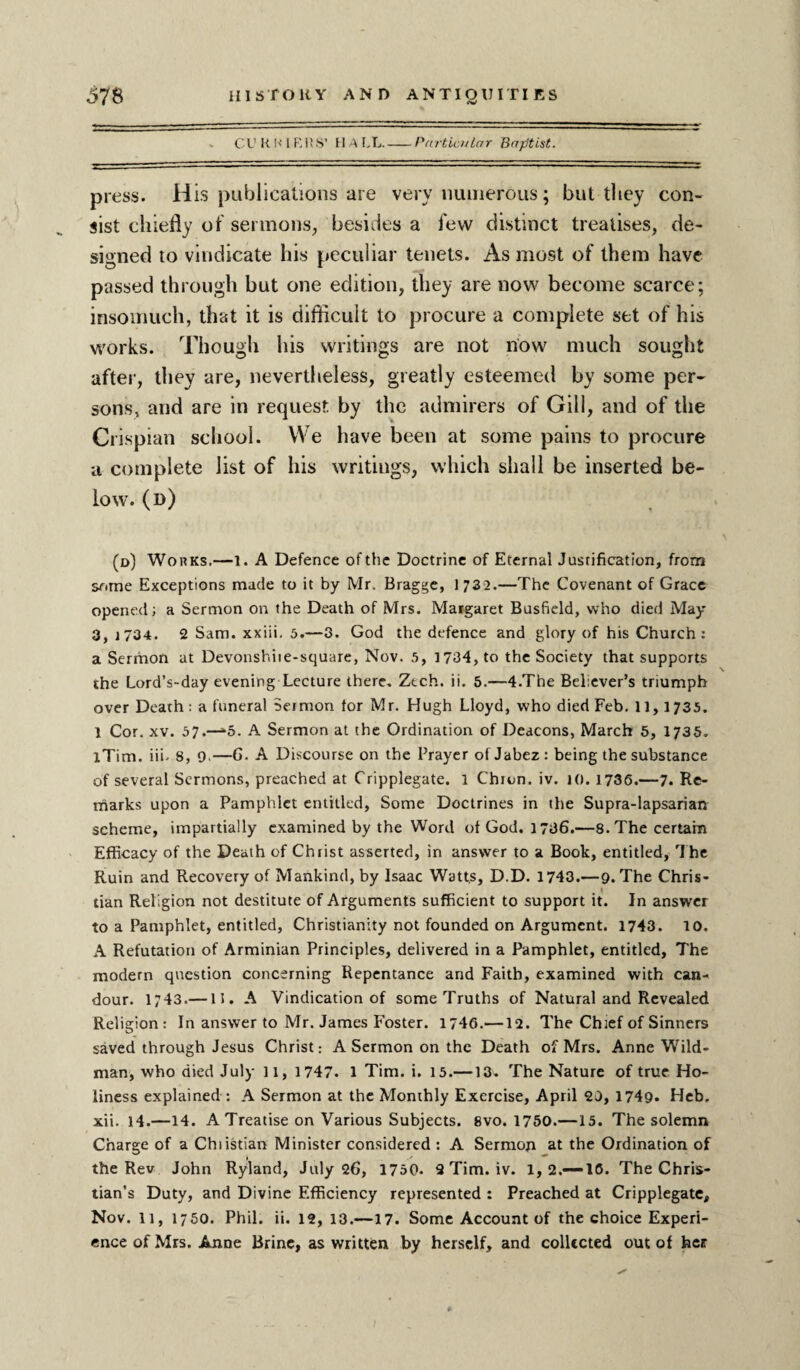 - CURRIERS’ HALL.-Particular Baptist. press. H is publications are very numerous; but they con¬ sist chiefly of sermons, besides a few distinct treatises, de¬ signed to vindicate his peculiar tenets. As most of them have passed through but one edition, they are now become scarce; insomuch, that it is difficult to procure a complete set of his works. Though his writings are not now much sought after, they are, nevertheless, greatly esteemed by some per¬ sons, and are in request by the admirers of Gill, and of the Crispian school. We have been at some pains to procure a complete list of his writings, which shall be inserted be¬ low. (d) (d) Works.—1. A Defence of the Doctrine of Eternal Justification, from some Exceptions made to it by Mr. Bragge, 1 73 2.—The Covenant of Grace opened; a Sermon on the Death of Mrs. Margaret Busfield, who died May 3, 1734. 2 Sam. xxiii. 5.—3. God the defence and glory of his Church: a Sermon at Devonshiie-square, Nov. 5, 1734, to the Society that supports the Lord’s-day evening Lecture there. Ztch. ii. 5.—4.The Believer’s triumph over Death; a funeral Sermon tor Mr. Hugh Lloyd, who died Feb. 11,1735. 1 Cor. xv. 57.—-5. A Sermon at the Ordination of Deacons, March 5, 1735. lTim. iii- 8, 9.—6. A Discourse on the Prayer of Jabez : being the substance of several Sermons, preached at Cripplegate. 1 Chion. iv. 10. 1736.—7. Re¬ marks upon a Pamphlet entitled, Some Doctrines in the Supra-lapsarian scheme, impartially examined by the Word of God. 1736.—8. The certain Efficacy of the Death of Christ asserted, in answer to a Book, entitled. The Ruin and Recovery of Mankind, by Isaac Watts, D.D. 1743.—9. The Chris¬ tian Religion not destitute of Arguments sufficient to support it. In answer to a Pamphlet, entitled, Christianity not founded on Argument. 1743. 10. A Refutation of Arminian Principles, delivered in a Pamphlet, entitled. The modern question concerning Repentance and Faith, examined with can¬ dour. i;43.—15. A Vindication of some Truths of Natural and Revealed Religion: In answer to Mr. James Foster. 1746.—12. The Chief of Sinners saved through Jesus Christ: A Sermon on the Death of Mrs. Anne Wild- man, who died July 11, 1747. 1 Tim. i. 15.—13. The Nature of true Ho¬ liness explained: A Sermon at the Monthly Exercise, April 23, 1749- Heb. xii. 14.—14. A Treatise on Various Subjects. 8vo. 1750.—15. The solemn Charge of a Chiistian Minister considered : A Sermon at the Ordination of the Rev John Ryland, July 26, 1750. 3 Tim. iv. 1, 2.—-16. The Chris¬ tian’s Duty, and Divine Efficiency represented : Preached at Cripplegate, Nov. 11, 1750. Phil. ii. 12, 13.—17. Some Account of the choice Experi¬ ence of Mrs. Anne Brine, as written by herself, and collected out of her