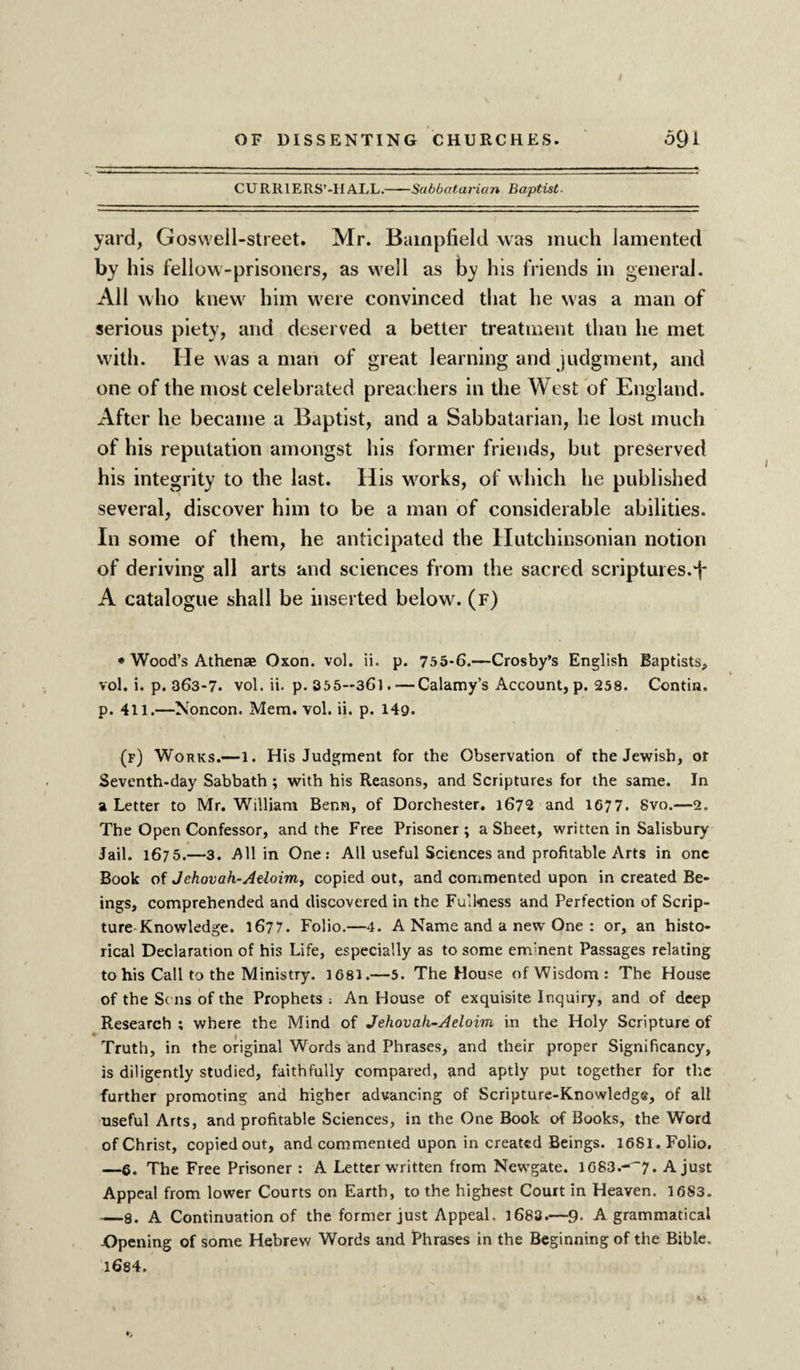 CURRIERS’-H ALL.-Sabbatarian Baptist- yard, Goswell-street. Mr. Bainpfield was much lamented by his fellow-prisoners, as well as by his friends in general. All who knew him wrere convinced that he was a man of serious piety, and deserved a better treatment than he met with. He was a man of great learning and judgment, and one of the most celebrated preachers in the West of England. After he became a Baptist, and a Sabbatarian, he lost much of his reputation amongst his former friends, but preserved his integrity to the last. His works, of which he published several, discover him to be a man of considerable abilities. In some of them, he anticipated the Hutchinsonian notion of deriving all arts and sciences from the sacred scriptures.f A catalogue shall be inserted below, (f) * Wood’s Athenae Oxon. vol. ii. p. 755-6.—Crosby’s English Baptists, vol. i. p. 363-7. vol. ii. p.355—36l. — Calamy’s Account, p. 258. Contia. p. 411.—Noncon. Mem. vol. ii. p. 149- (f) Works.—1. His Judgment for the Observation of the Jewish, of Seventh-day Sabbath ; with his Reasons, and Scriptures for the same. In a Letter to Mr. William Benn, of Dorchester. 1672 and 1677. Svo.—2. The Open Confessor, and the Free Prisoner ; a Sheet, written in Salisbury Jail. 1675.—3. All in One: All useful Sciences and profitable Arts in one Book of Jehovah-Aeloim, copied out, and commented upon in created Be¬ ings, comprehended and discovered in the Full«ness and Perfection of Scrip¬ ture Knowledge. 1677. Folio.—4. A Name and a new One : or, an histo¬ rical Declaration of his Life, especially as to some envnent Passages relating to his Call to the Ministry. 1681.—5. The House ofWisdom: The House of the Sc ns of the Prophets ; An House of exquisite Inquiry, and of deep Research ; where the Mind of Jehovah-Aeloim in the Holy Scripture of * f Truth, in the original Words and Phrases, and their proper Significancy, is diligently studied, faithfully compared, and aptly put together for the further promoting and higher advancing of Scripture-Knowledge, of all useful Arts, and profitable Sciences, in the One Book of Books, the Word of Christ, copied out, and commented upon in created Beings. 1681. Folio. —6. The Free Prisoner : A Letter written from Newgate. l683.-''7. A just Appeal from lower Courts on Earth, to the highest Court in Heaven. 1683. —8. A Continuation of the former just Appeal. 1683.—9- A grammatical -Opening of some Hebrew Words and Phrases in the Beginning of the Bible, 1684.