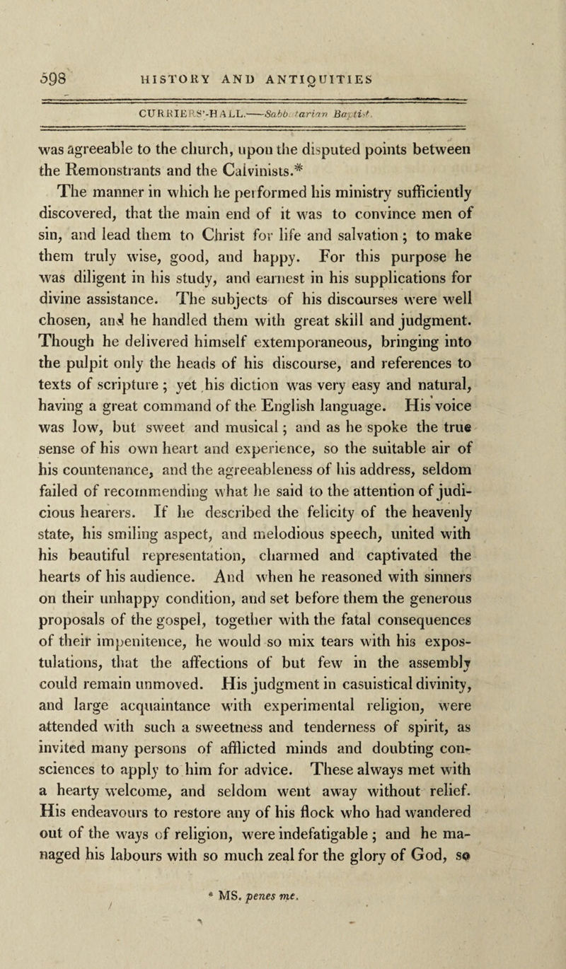 <v CURRIERS’-H ALL.-Sabb. tarian Ba\ ti f was agreeable to the church, upon the disputed points between the Remonstrants and the Calvinists.* The manner in which he pei formed his ministry sufficiently discovered, that the main end of it was to convince men of sin, and lead them to Christ for life and salvation; to make them truly wise, good, and happy. For this purpose he was diligent in his study, and earnest in his supplications for divine assistance. The subjects of his discourses were well chosen, an^ he handled them with great skill and judgment. Though he delivered himself extemporaneous, bringing into the pulpit only the heads of his discourse, and references to texts of scripture ; yet his diction was very easy and natural, having a great command of the English language. His voice was low, but sweet and musical; and as he spoke the true sense of his own heart and experience, so the suitable air of his countenance, and the agreeableness of his address, seldom failed of recommending what he said to the attention of judi¬ cious hearers. If he described the felicity of the heavenly state, his smiling aspect, and melodious speech, united with his beautiful representation, charmed and captivated the hearts of his audience. And when he reasoned with sinners on their unhappy condition, and set before them the generous proposals of the gospel, together with the fatal consequences of their impenitence, he would so mix tears with his expos¬ tulations, that the affections of but few in the assembly could remain unmoved. His judgment in casuistical divinity, and large acquaintance with experimental religion, were attended with such a sweetness and tenderness of spirit, as invited many persons of afflicted minds and doubting con¬ sciences to apply to him for advice. These always met with a hearty welcome, and seldom went away without relief. His endeavours to restore any of his flock who had wandered out of the ways of religion, were indefatigable ; and he ma¬ naged his labours with so much zeal for the glory of God, s© * MS. penes me.